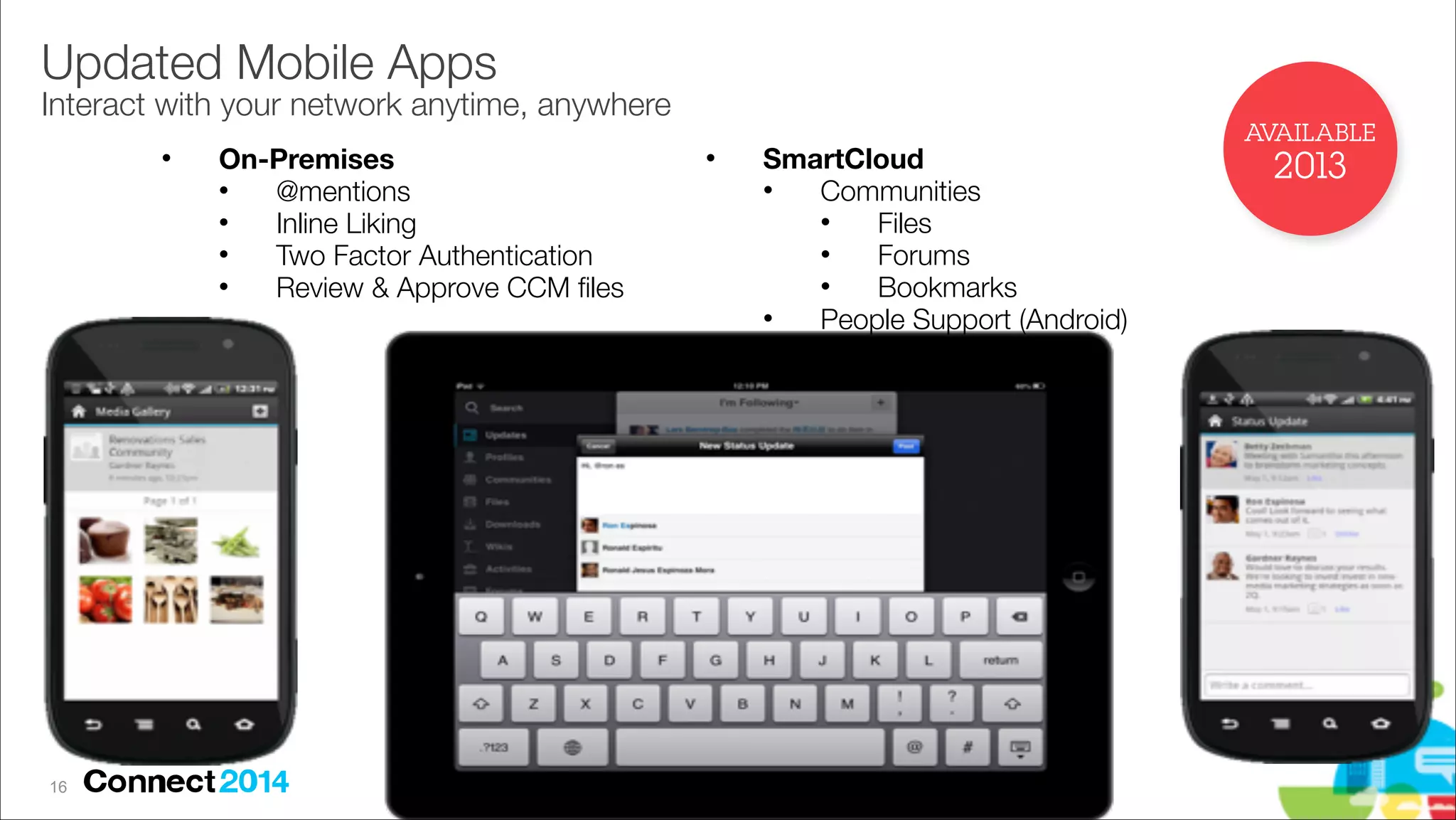 Updated Mobile Apps 

Interact with your network anytime, anywhere
"

!16

On-Premises
"
@mentions
"
Inline Liking
"
Two Factor Authentication
"
Review & Approve CCM ﬁles

"

SmartCloud
"
Communities
"
Files
"
Forums
"
Bookmarks
"
People Support (Android)

AVAILABLE

2013

 