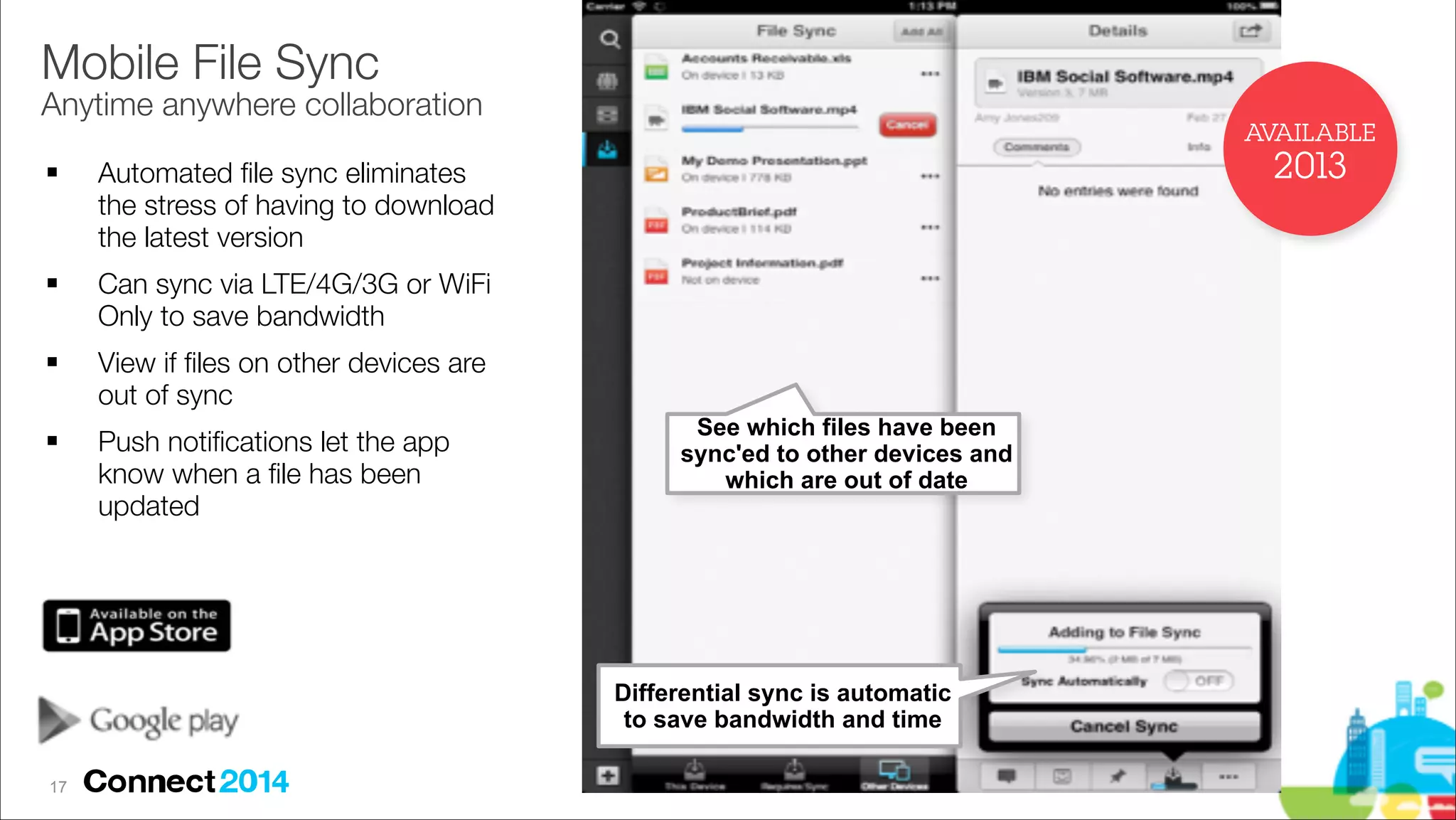 Mobile File Sync 

Anytime anywhere collaboration
AVAILABLE
!

!

!

!

2013

Automated ﬁle sync eliminates
the stress of having to download
the latest version
Can sync via LTE/4G/3G or WiFi
Only to save bandwidth
View if ﬁles on other devices are
out of sync
Push notiﬁcations let the app
know when a ﬁle has been
updated

See which files have been
sync'ed to other devices and
which are out of date

Differential sync is automatic
to save bandwidth and time
!17

 