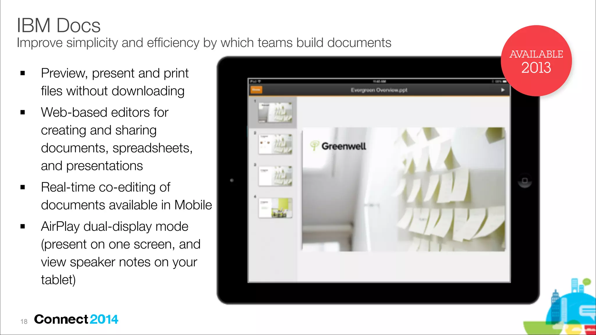 IBM Docs 

Improve simplicity and efﬁciency by which teams build documents
AVAILABLE
!

!

!

!

!18

Preview, present and print
ﬁles without downloading
Web-based editors for
creating and sharing
documents, spreadsheets,
and presentations
Real-time co-editing of
documents available in Mobile
AirPlay dual-display mode
(present on one screen, and
view speaker notes on your
tablet)

2013

 