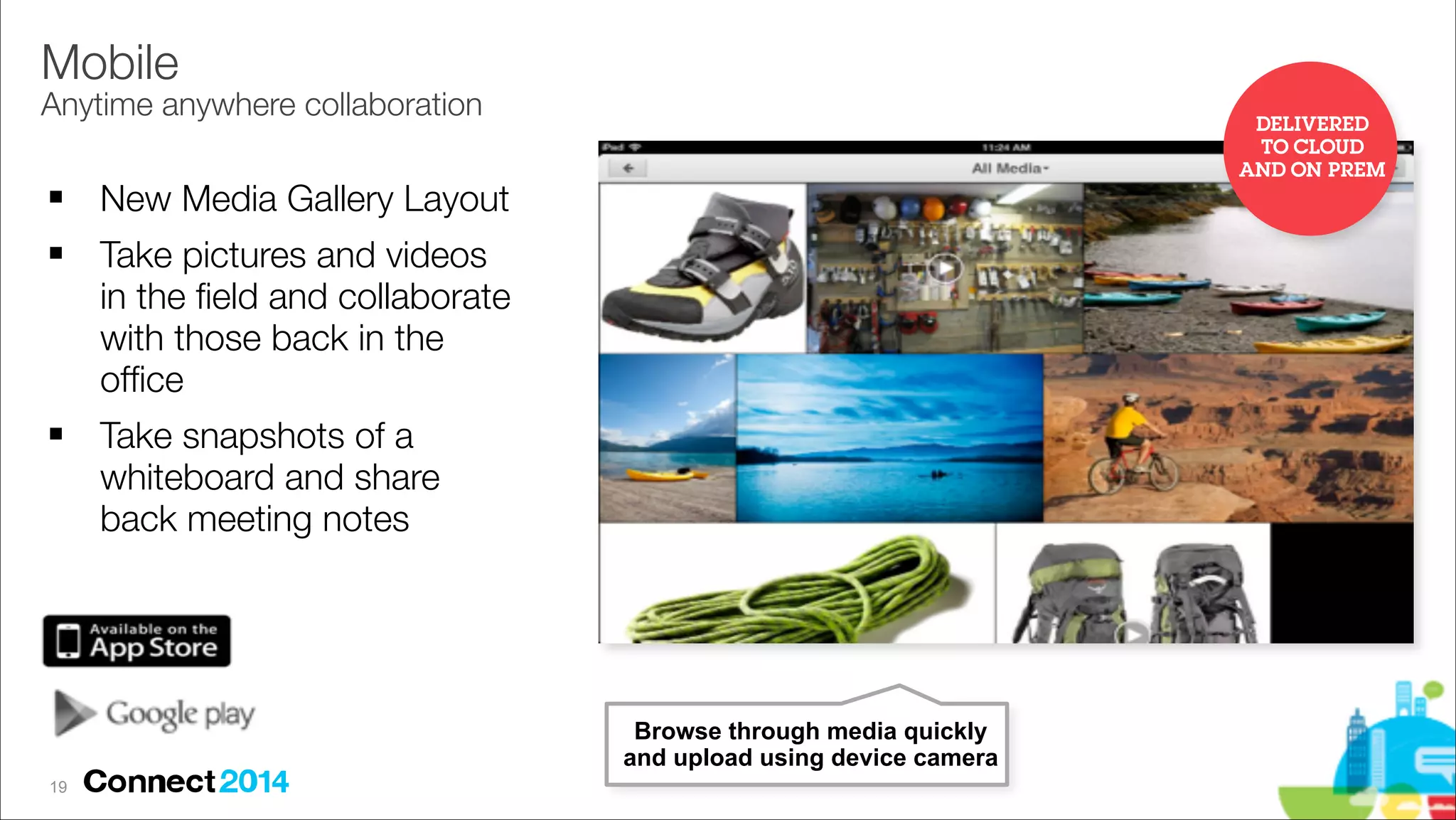 Mobile 

Anytime anywhere collaboration
!
!

!

DELIVERED
TO CLOUD
AND ON PREM

New Media Gallery Layout
Take pictures and videos
in the ﬁeld and collaborate
with those back in the
ofﬁce
Take snapshots of a
whiteboard and share
back meeting notes

Browse through media quickly
and upload using device camera
!19

 