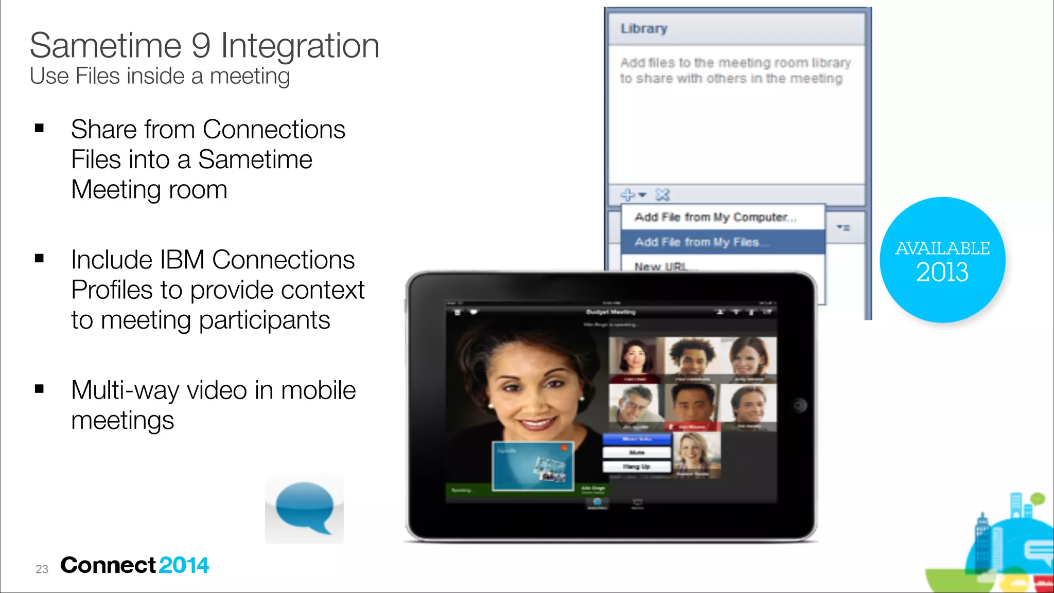 Sametime 9 Integration 
Use Files inside a meeting
!

!

!

!23

Share from Connections
Files into a Sametime
Meeting room
Include IBM Connections
Proﬁles to provide context
to meeting participants
Multi-way video in mobile
meetings

AVAILABLE

2013

 