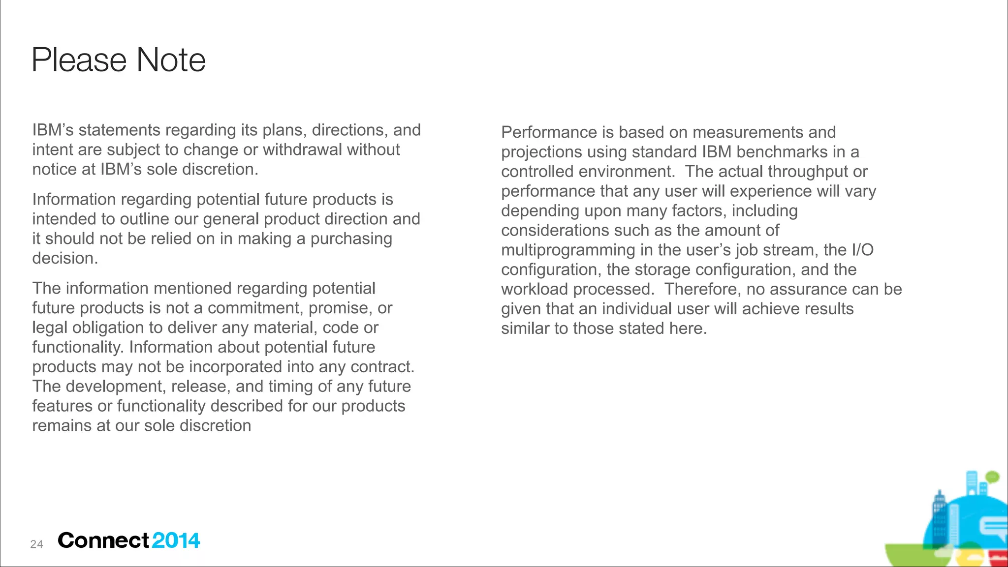 Please Note
IBM’s statements regarding its plans, directions, and
intent are subject to change or withdrawal without
notice at IBM’s sole discretion.
Information regarding potential future products is
intended to outline our general product direction and
it should not be relied on in making a purchasing
decision.
The information mentioned regarding potential
future products is not a commitment, promise, or
legal obligation to deliver any material, code or
functionality. Information about potential future
products may not be incorporated into any contract.
The development, release, and timing of any future
features or functionality described for our products
remains at our sole discretion

2 !4

Performance is based on measurements and
projections using standard IBM benchmarks in a
controlled environment. The actual throughput or
performance that any user will experience will vary
depending upon many factors, including
considerations such as the amount of
multiprogramming in the user’s job stream, the I/O
configuration, the storage configuration, and the
workload processed. Therefore, no assurance can be
given that an individual user will achieve results
similar to those stated here.

 