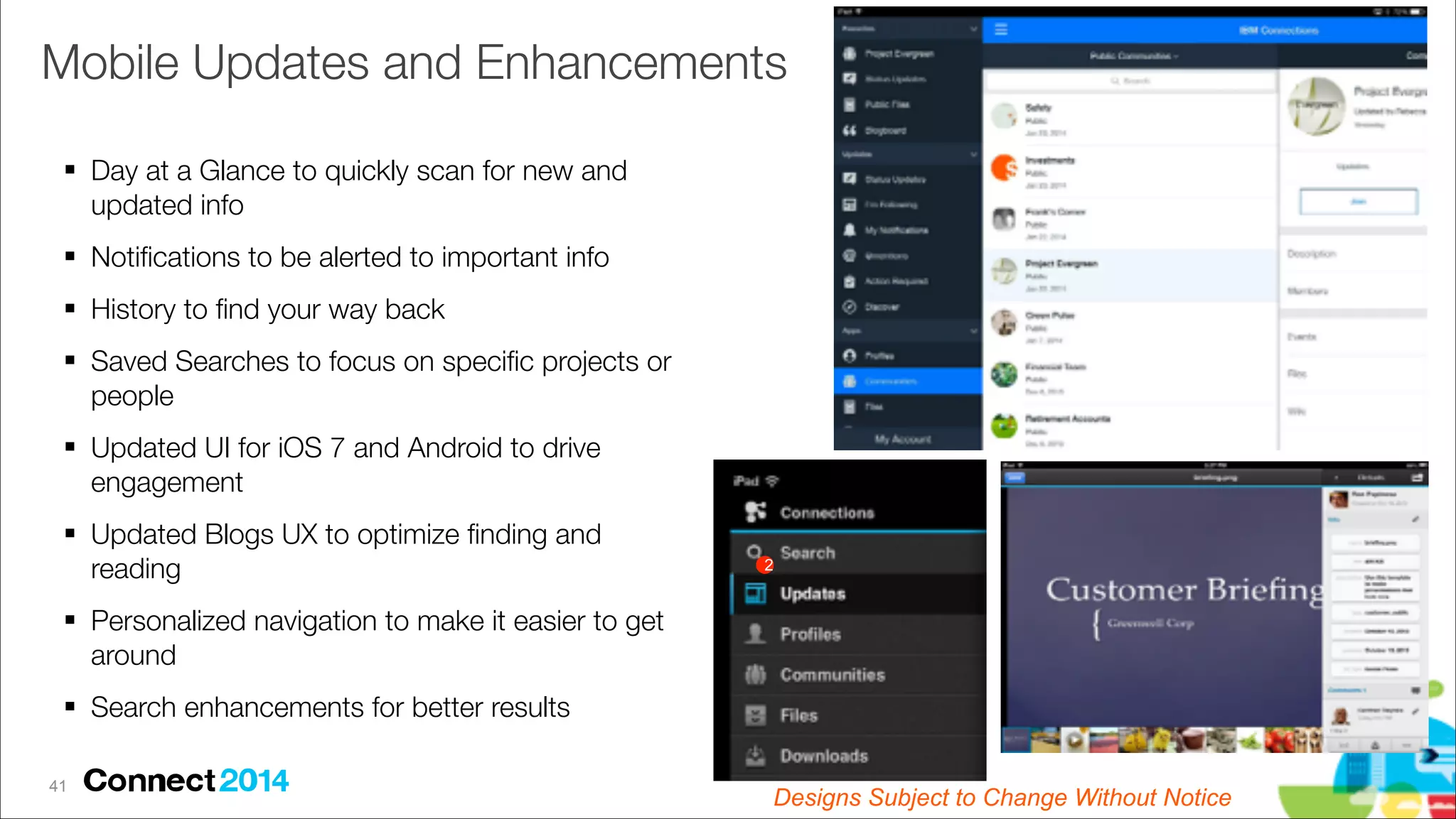 Mobile Updates and Enhancements
# Day at a Glance to quickly scan for new and
updated info
# Notiﬁcations to be alerted to important info
# History to ﬁnd your way back
# Saved Searches to focus on speciﬁc projects or
people
# Updated UI for iOS 7 and Android to drive
engagement
# Updated Blogs UX to optimize ﬁnding and
reading

2

# Personalized navigation to make it easier to get
around
# Search enhancements for better results
!41

Designs Subject to Change Without Notice

 