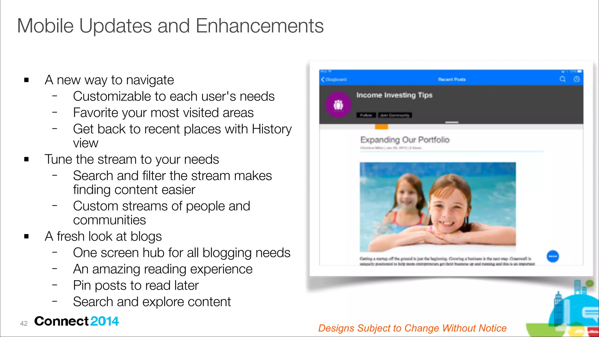Mobile Updates and Enhancements
!

!

!

!42

A new way to navigate
−
Customizable to each user's needs
−
Favorite your most visited areas
−
Get back to recent places with History
view
Tune the stream to your needs
−
Search and ﬁlter the stream makes
ﬁnding content easier
−
Custom streams of people and
communities
A fresh look at blogs
−
One screen hub for all blogging needs
−
An amazing reading experience
−
Pin posts to read later
−
Search and explore content
Designs Subject to Change Subject to Change
Designs Without Notice

 