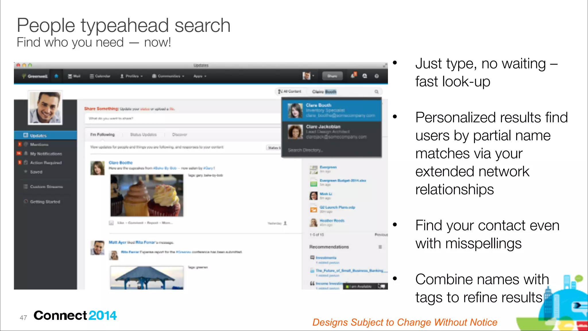 People typeahead search 
Find who you need — now!

"

Just type, no waiting –
fast look-up

!

"

Personalized results ﬁnd
users by partial name
matches via your
extended network
relationships

!

"

Find your contact even
with misspellings

!

"

!47

Combine names with
tags to reﬁne results

Designs Subject to Change Without Notice

 