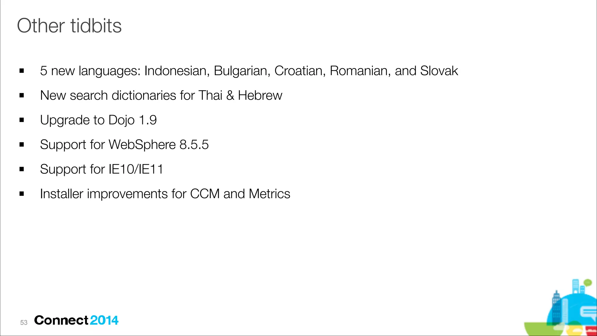 Other tidbits
!

5 new languages: Indonesian, Bulgarian, Croatian, Romanian, and Slovak

!

New search dictionaries for Thai & Hebrew

!

Upgrade to Dojo 1.9

!

Support for WebSphere 8.5.5

!

Support for IE10/IE11

!

Installer improvements for CCM and Metrics

!53

 