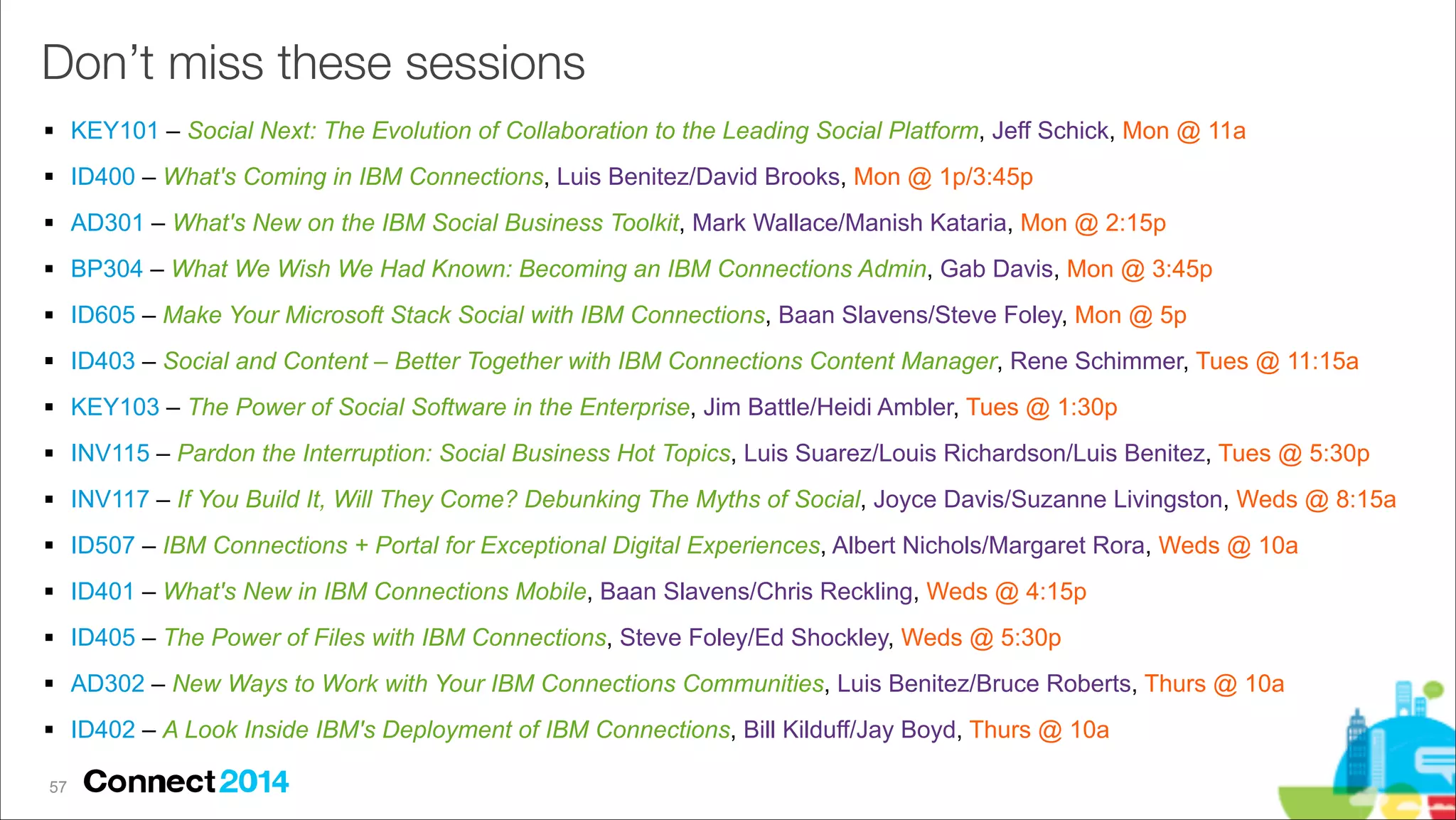 Don’t miss these sessions
# KEY101 – Social Next: The Evolution of Collaboration to the Leading Social Platform, Jeff Schick, Mon @ 11a
# ID400 – What's Coming in IBM Connections, Luis Benitez/David Brooks, Mon @ 1p/3:45p
# AD301 – What's New on the IBM Social Business Toolkit, Mark Wallace/Manish Kataria, Mon @ 2:15p
# BP304 – What We Wish We Had Known: Becoming an IBM Connections Admin, Gab Davis, Mon @ 3:45p
# ID605 – Make Your Microsoft Stack Social with IBM Connections, Baan Slavens/Steve Foley, Mon @ 5p
# ID403 – Social and Content – Better Together with IBM Connections Content Manager, Rene Schimmer, Tues @ 11:15a
# KEY103 – The Power of Social Software in the Enterprise, Jim Battle/Heidi Ambler, Tues @ 1:30p
# INV115 – Pardon the Interruption: Social Business Hot Topics, Luis Suarez/Louis Richardson/Luis Benitez, Tues @ 5:30p
# INV117 – If You Build It, Will They Come? Debunking The Myths of Social, Joyce Davis/Suzanne Livingston, Weds @ 8:15a
# ID507 – IBM Connections + Portal for Exceptional Digital Experiences, Albert Nichols/Margaret Rora, Weds @ 10a
# ID401 – What's New in IBM Connections Mobile, Baan Slavens/Chris Reckling, Weds @ 4:15p
# ID405 – The Power of Files with IBM Connections, Steve Foley/Ed Shockley, Weds @ 5:30p
# AD302 – New Ways to Work with Your IBM Connections Communities, Luis Benitez/Bruce Roberts, Thurs @ 10a
# ID402 – A Look Inside IBM's Deployment of IBM Connections, Bill Kilduff/Jay Boyd, Thurs @ 10a
!57

 