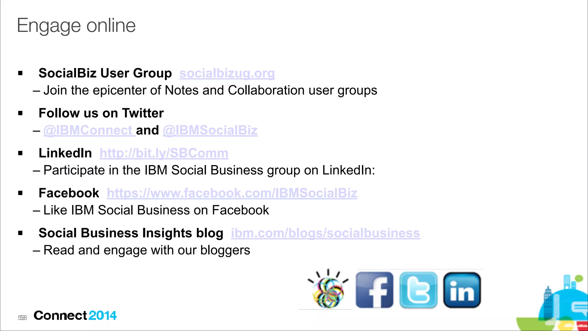 Engage online
!

SocialBiz User Group socialbizug.org
– Join the epicenter of Notes and Collaboration user groups

!

Follow us on Twitter
– @IBMConnect and @IBMSocialBiz

!

LinkedIn http://bit.ly/SBComm
– Participate in the IBM Social Business group on LinkedIn:

!

Facebook https://www.facebook.com/IBMSocialBiz
– Like IBM Social Business on Facebook

!

Social Business Insights blog ibm.com/blogs/socialbusiness
– Read and engage with our bloggers

53
!58

 