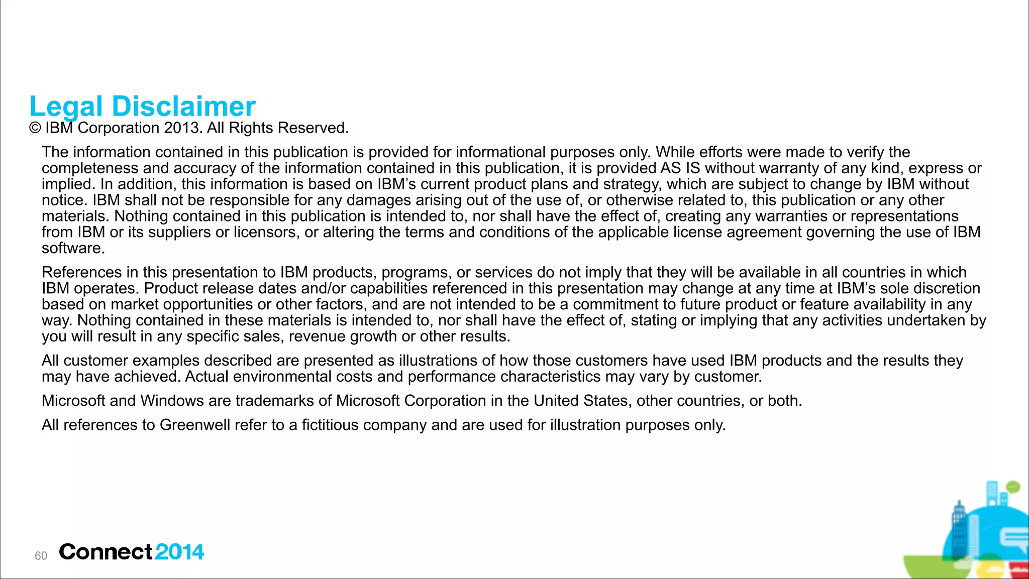 Legal Disclaimer

© IBM Corporation 2013. All Rights Reserved.
The information contained in this publication is provided for informational purposes only. While efforts were made to verify the
completeness and accuracy of the information contained in this publication, it is provided AS IS without warranty of any kind, express or
implied. In addition, this information is based on IBM’s current product plans and strategy, which are subject to change by IBM without
notice. IBM shall not be responsible for any damages arising out of the use of, or otherwise related to, this publication or any other
materials. Nothing contained in this publication is intended to, nor shall have the effect of, creating any warranties or representations
from IBM or its suppliers or licensors, or altering the terms and conditions of the applicable license agreement governing the use of IBM
software.
References in this presentation to IBM products, programs, or services do not imply that they will be available in all countries in which
IBM operates. Product release dates and/or capabilities referenced in this presentation may change at any time at IBM’s sole discretion
based on market opportunities or other factors, and are not intended to be a commitment to future product or feature availability in any
way. Nothing contained in these materials is intended to, nor shall have the effect of, stating or implying that any activities undertaken by
you will result in any specific sales, revenue growth or other results.
All customer examples described are presented as illustrations of how those customers have used IBM products and the results they
may have achieved. Actual environmental costs and performance characteristics may vary by customer.
Microsoft and Windows are trademarks of Microsoft Corporation in the United States, other countries, or both.
All references to Greenwell refer to a fictitious company and are used for illustration purposes only.

!60

 