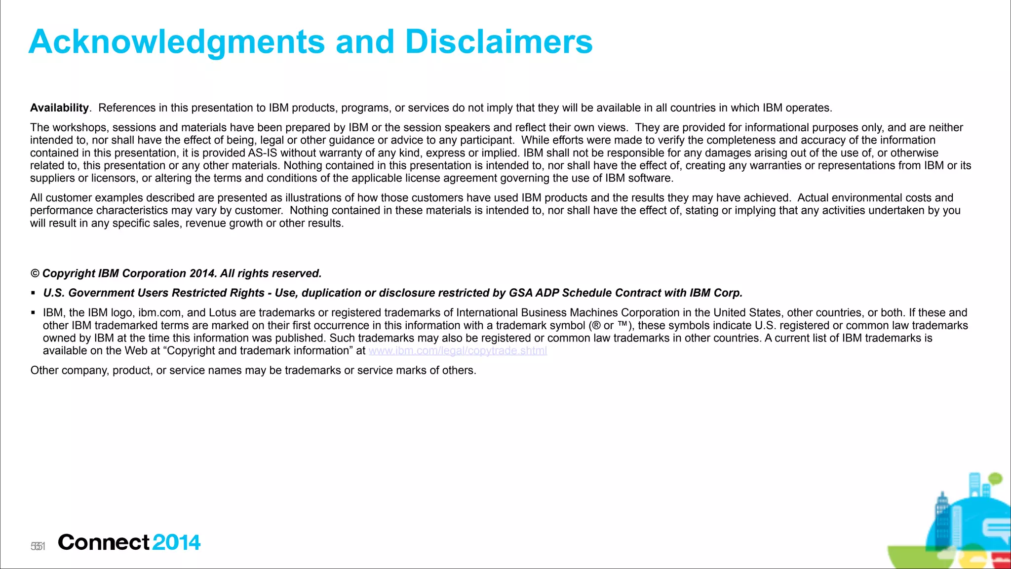 Acknowledgments and Disclaimers
Availability. References in this presentation to IBM products, programs, or services do not imply that they will be available in all countries in which IBM operates.
The workshops, sessions and materials have been prepared by IBM or the session speakers and reflect their own views. They are provided for informational purposes only, and are neither
intended to, nor shall have the effect of being, legal or other guidance or advice to any participant. While efforts were made to verify the completeness and accuracy of the information
contained in this presentation, it is provided AS-IS without warranty of any kind, express or implied. IBM shall not be responsible for any damages arising out of the use of, or otherwise
related to, this presentation or any other materials. Nothing contained in this presentation is intended to, nor shall have the effect of, creating any warranties or representations from IBM or its
suppliers or licensors, or altering the terms and conditions of the applicable license agreement governing the use of IBM software.
All customer examples described are presented as illustrations of how those customers have used IBM products and the results they may have achieved. Actual environmental costs and
performance characteristics may vary by customer. Nothing contained in these materials is intended to, nor shall have the effect of, stating or implying that any activities undertaken by you
will result in any specific sales, revenue growth or other results.

© Copyright IBM Corporation 2014. All rights reserved.
# U.S. Government Users Restricted Rights - Use, duplication or disclosure restricted by GSA ADP Schedule Contract with IBM Corp.
# IBM, the IBM logo, ibm.com, and Lotus are trademarks or registered trademarks of International Business Machines Corporation in the United States, other countries, or both. If these and
other IBM trademarked terms are marked on their first occurrence in this information with a trademark symbol (® or ™), these symbols indicate U.S. registered or common law trademarks
owned by IBM at the time this information was published. Such trademarks may also be registered or common law trademarks in other countries. A current list of IBM trademarks is
available on the Web at “Copyright and trademark information” at www.ibm.com/legal/copytrade.shtml
Other company, product, or service names may be trademarks or service marks of others.

55
!61

 