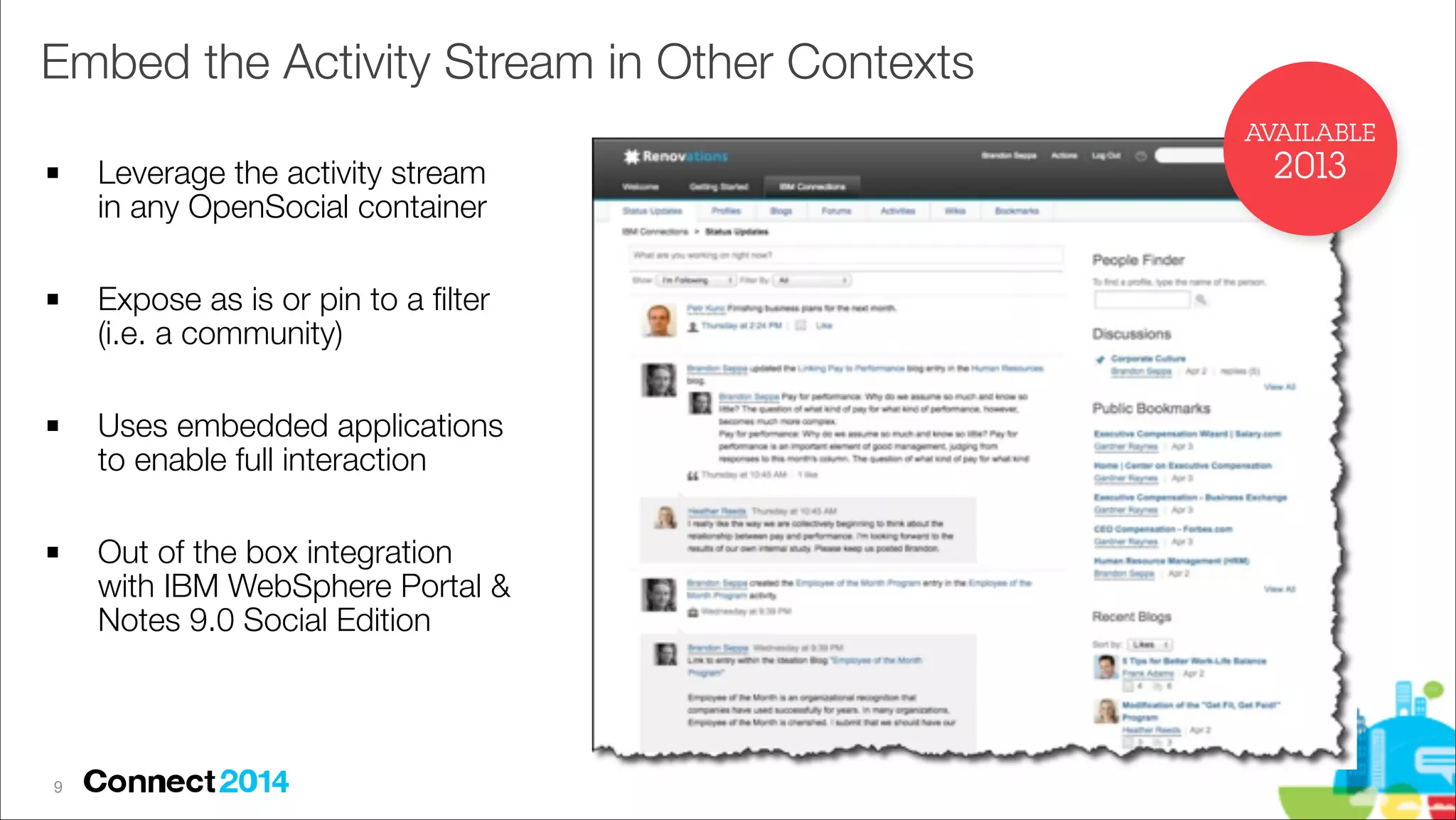 Embed the Activity Stream in Other Contexts
AVAILABLE
!

!

!

!

!9

Leverage the activity stream
in any OpenSocial container
Expose as is or pin to a ﬁlter
(i.e. a community)
Uses embedded applications
to enable full interaction
Out of the box integration
with IBM WebSphere Portal &
Notes 9.0 Social Edition

2013

 