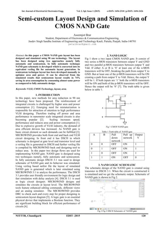 Int. Journal of Electrical & Electronics Engg. Vol. 2, Spl. Issue 1 (2015) e-ISSN: 1694-2310 | p-ISSN: 1694-2426
NITTTR, Chandigarh EDIT -2015 120
Semi-custom Layout Design and Simulation of
CMOS NAND Gate
Aseemjot Brar
Student, Department of Electronics & Communication Engineering,
Jasdev Singh Sandhu Institute of Engineering and Technology Kauli, Patiala, Punjab, India-140701
petalbrar@gmail.com
Abstract:-In this paper a CMOS NAND gate layout has been
designed and simulated using 90 nm technology. The layout
has been designed using two approaches namely fully
automatic and semicustom. In fully automatic technique
NAND gate schematic is developed which is converted into its
equivalent verilog file for automatic layout generation. In
semicustom technique layout has been developed manually to
optimize area and power. It can be observed from the
simulated results that semicustom layout results in 74%
saving in area consumption by consuming almost same power
as compared to fully automatic design.
Keywords: VLSI, CMOS Technology, layout, area.
1. INTRODUCTION
In this paper, new methods for area reduction in 90 nm
technology have been proposed. The reinforcement of
integrated circuits is challenged by higher area and power
consumption [1]. Emerging need for miniaturization is
responsible for attraction of attention to high performance
VLSI designing. Therefore trading off power and area
performance in nanometer scale integrated circuits is also
becoming popular [2]. Scaling increases speed,
performance and reduces area and power consumption [1].
Due to explosive growth of VLSI industry, the demand of
area efficient devices has increased. As NAND gate is
basic circuit element so such demands can be fulfilled [3].
MICROWIND provides both front end and back end VLSI
circuit designing. In front end it has DSCH in which
schematic is designed at gate level and transistor level and
a verilog file is generated in DSCH and further verilog file
is compiled by MICROWIND back end designing tool to
reduce area. In this paper two design flows are used for
implementing NAND gate. NAND gate is designed using
two techniques namely, fully automatic and semicustom.
In fully automatic design DSCH 3.1 was used to design
schematic of NAND gate and its behavior was simulated.
Using verilog based netlist file the layout of simulated
NAND gate is generated which is later simulated using
MICROWIND 3.1 to analyze the performance. The DSCH
3.1 provides user friendly environment for logic design and
fast simulation with delay analysis [4]. DSCH 3.1 is used
as logic circuit designer. MICROWIND designs and
simulates the circuits at layout level. The MICROWIND
tools feature enhanced editing commands, different views
and an analog simulator. The MICROWIND provides
DRC to check each and every step for proper designing in
semicustom layout diagram [5]. A logic gate is an essential
physical device that implements a Boolean function. They
are significant building block for efficient performance of
circuits [6].
2. NAND LOGIC
Fig 1 show a two input CMOS NAND gate. It consist of
two series n-MOS transistors between output Y and GND
and two parallel p-MOS transistors between output Y and
Vdd. If either A or B is ‘0’ at least one of the n-MOS
transistors will be OFF, breaking the path from output Y to
GND. But at least one of the p-MOS transistors will be ON
creating a path from output Y to Vdd. Hence, the output Y
will be 1. If both inputs are ‘1’ both the n-MOS transistors
will be ON and both of the p-MOS transistors will be OFF.
Hence the output will be ‘0’ [7]. The truth table is given
below in table 1.
Fig 1 CMOS NAND gate
Table 1 Truth table of NAND gate
A B Pull
down
network
Pull up
network
Output
Y
0 0 OFF ON 1
0 1 OFF ON 1
1 0 OFF ON 1
1 1 ON OFF 0
3. NAND LOGIC SCHEMATIC
The schematic design of the NAND gate is created using
transistor in DSCH 3.1. When the circuit is constructed it
is simulated and we get the schematic output. Schematic of
NAND gate is shown in Fig 2.
Fig 2 Fig 2 DSCH Schematic of NAND gate
 