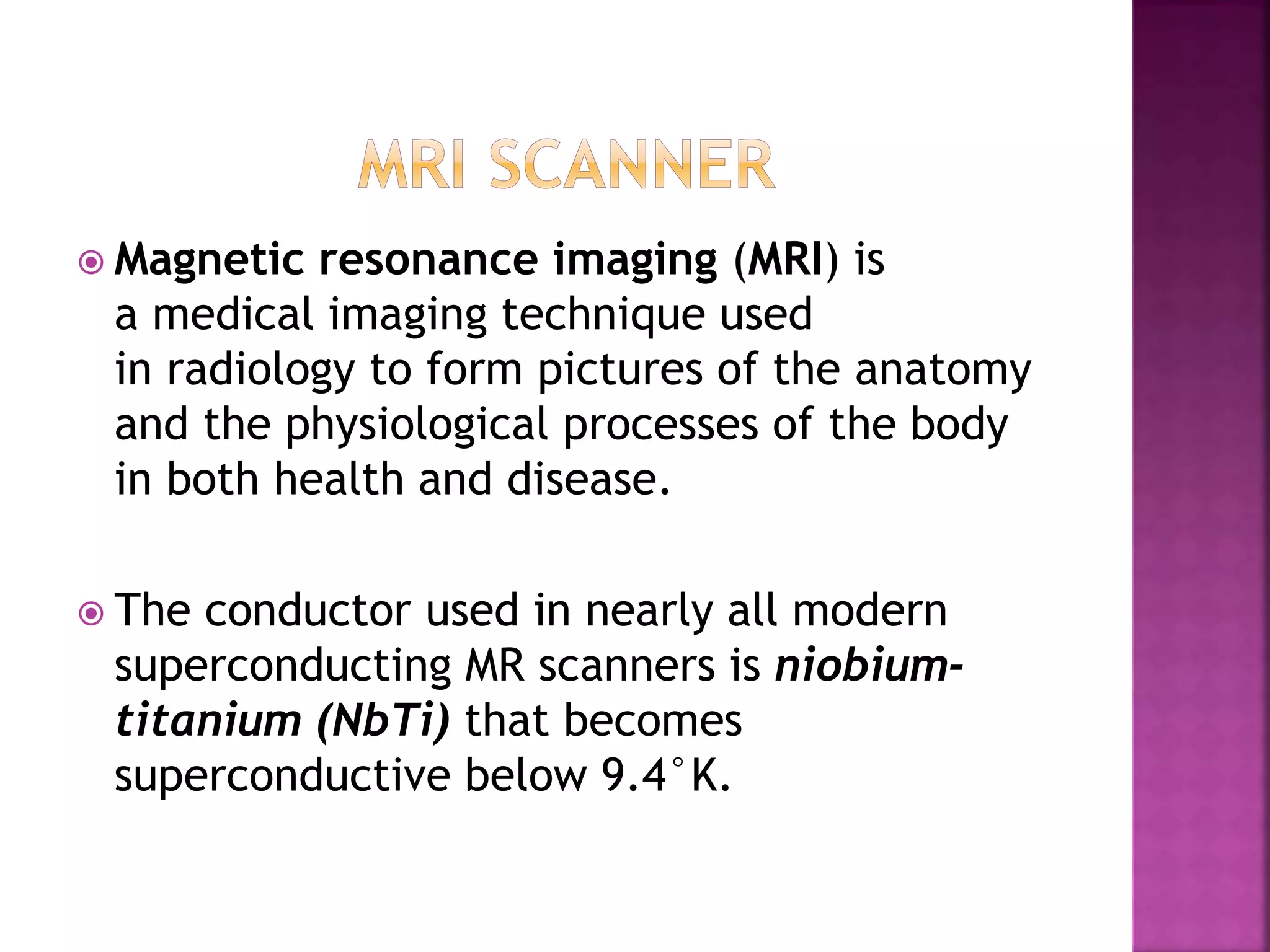  Magnetic resonance imaging (MRI) is
a medical imaging technique used
in radiology to form pictures of the anatomy
and the physiological processes of the body
in both health and disease.
 The conductor used in nearly all modern
superconducting MR scanners is niobium-
titanium (NbTi) that becomes
superconductive below 9.4°K.
 