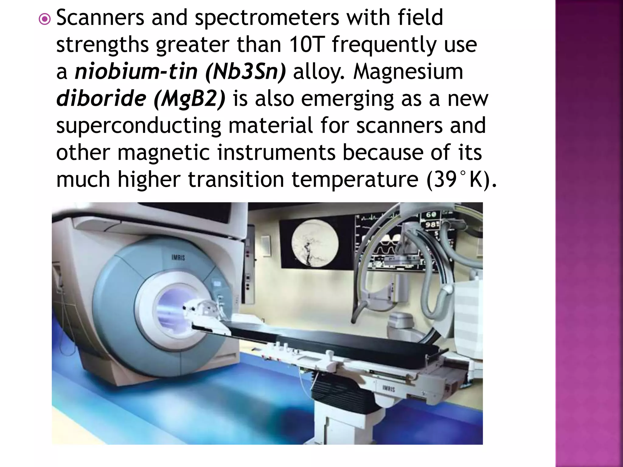  Scanners and spectrometers with field
strengths greater than 10T frequently use
a niobium-tin (Nb3Sn) alloy. Magnesium
diboride (MgB2) is also emerging as a new
superconducting material for scanners and
other magnetic instruments because of its
much higher transition temperature (39°K).
 