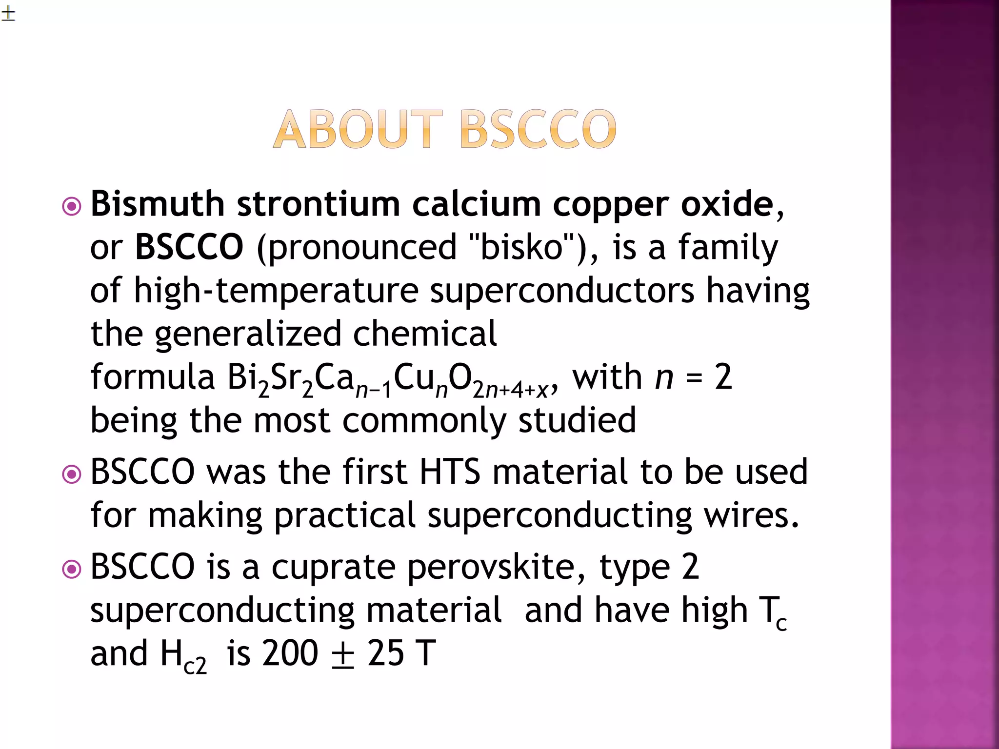  Bismuth strontium calcium copper oxide,
or BSCCO (pronounced "bisko"), is a family
of high-temperature superconductors having
the generalized chemical
formula Bi2Sr2Can−1CunO2n+4+x, with n = 2
being the most commonly studied
 BSCCO was the first HTS material to be used
for making practical superconducting wires.
 BSCCO is a cuprate perovskite, type 2
superconducting material and have high Tc
and Hc2 is 200 ± 25 T
 