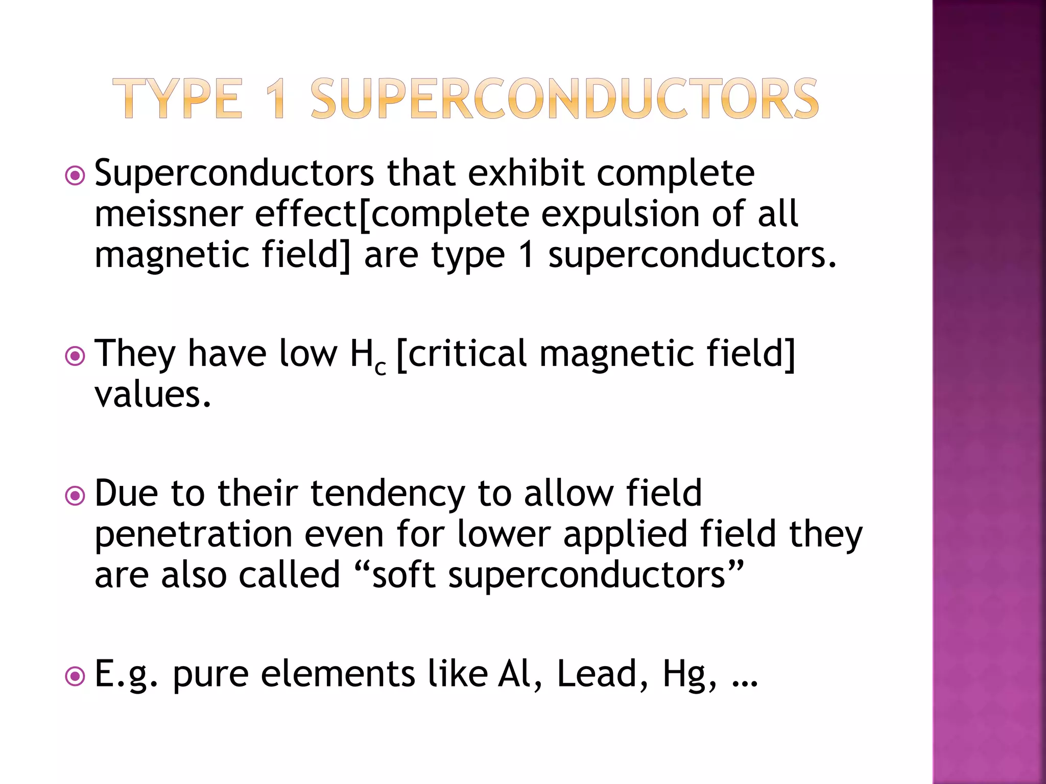  Superconductors that exhibit complete
meissner effect[complete expulsion of all
magnetic field] are type 1 superconductors.
 They have low Hc [critical magnetic field]
values.
 Due to their tendency to allow field
penetration even for lower applied field they
are also called “soft superconductors”
 E.g. pure elements like Al, Lead, Hg, …
 