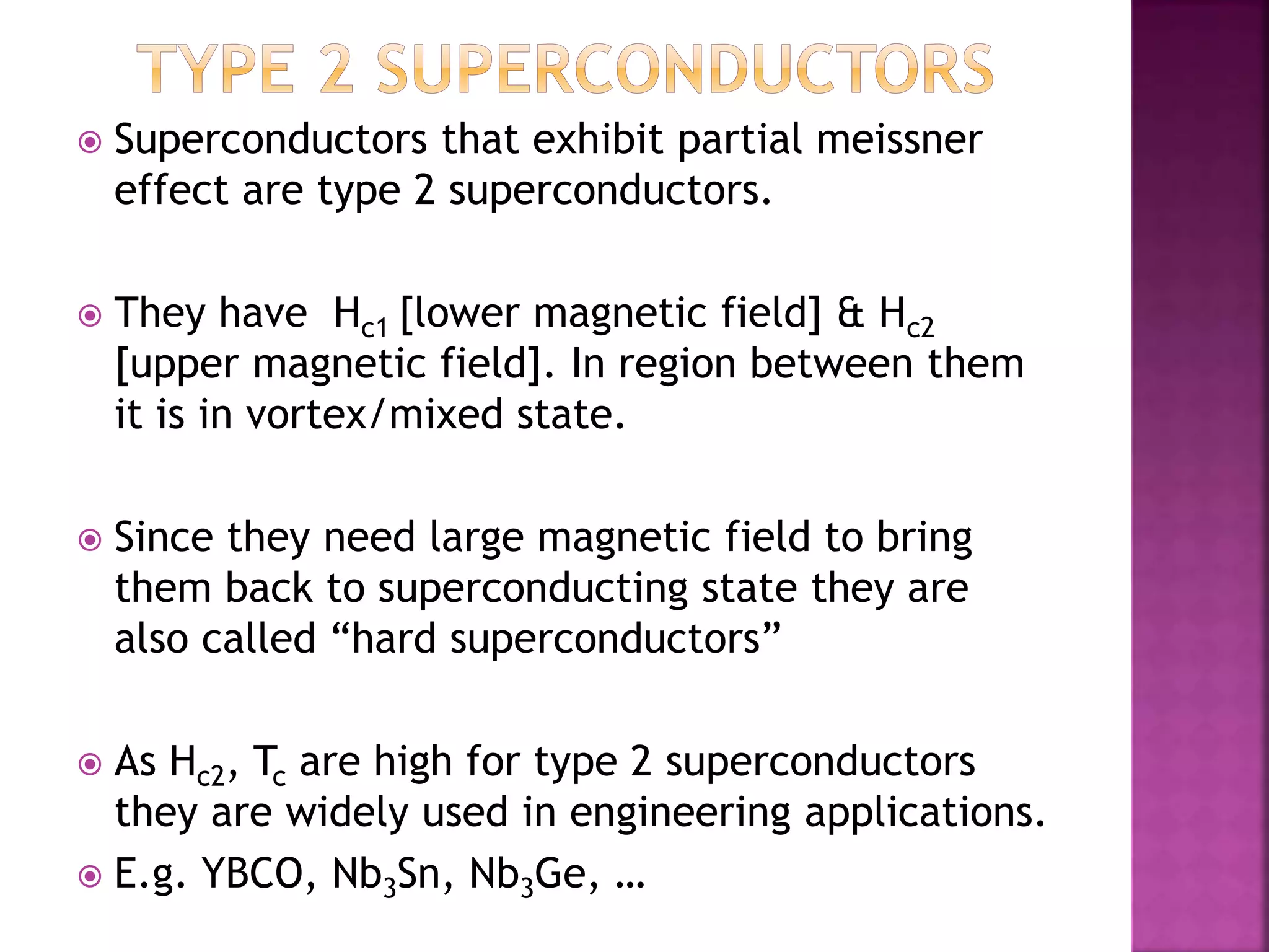  Superconductors that exhibit partial meissner
effect are type 2 superconductors.
 They have Hc1 [lower magnetic field] & Hc2
[upper magnetic field]. In region between them
it is in vortex/mixed state.
 Since they need large magnetic field to bring
them back to superconducting state they are
also called “hard superconductors”
 As Hc2, Tc are high for type 2 superconductors
they are widely used in engineering applications.
 E.g. YBCO, Nb3Sn, Nb3Ge, …
 