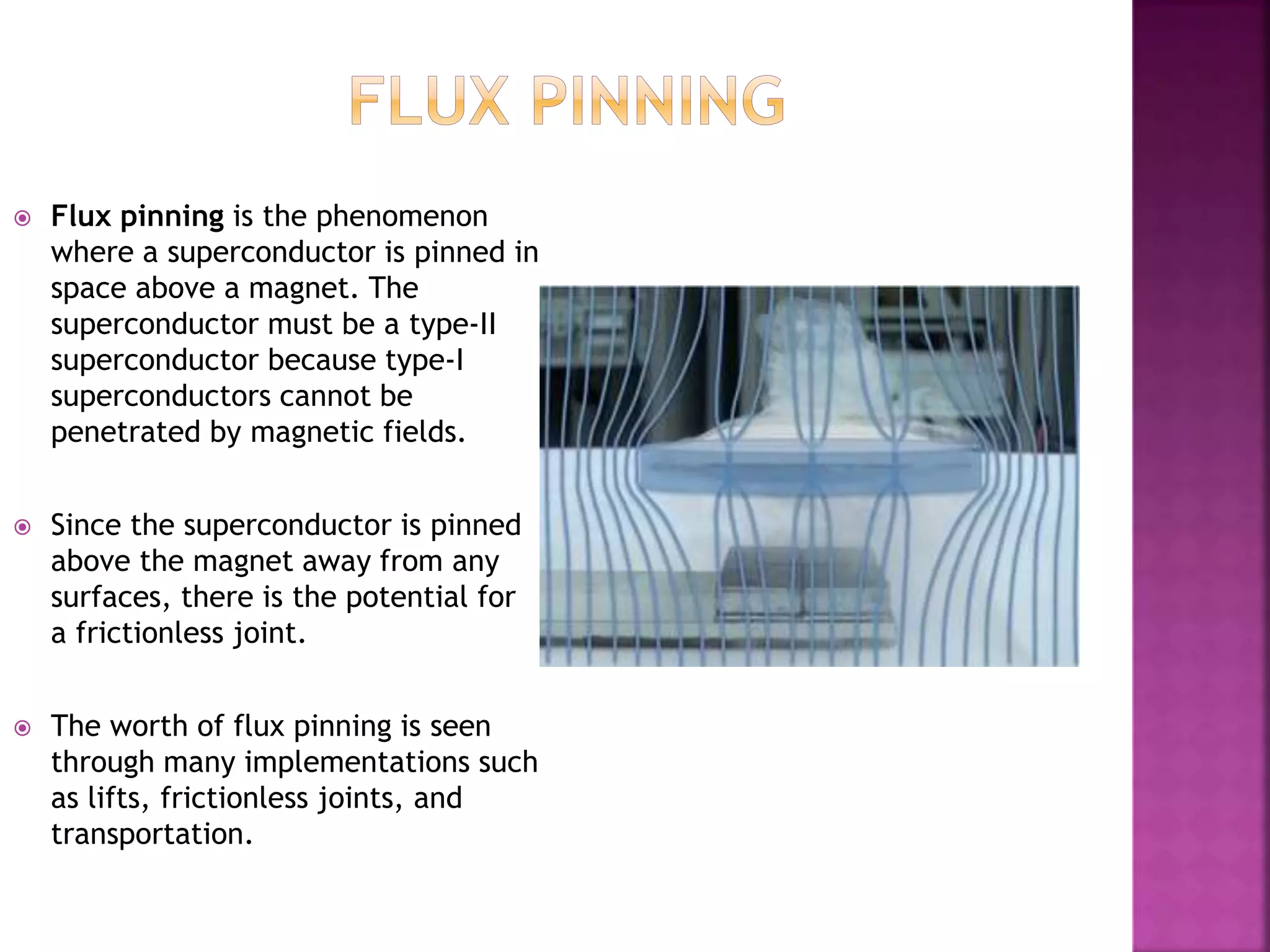  Flux pinning is the phenomenon
where a superconductor is pinned in
space above a magnet. The
superconductor must be a type-II
superconductor because type-I
superconductors cannot be
penetrated by magnetic fields.
 Since the superconductor is pinned
above the magnet away from any
surfaces, there is the potential for
a frictionless joint.
 The worth of flux pinning is seen
through many implementations such
as lifts, frictionless joints, and
transportation.
 