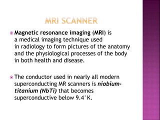  Magnetic resonance imaging (MRI) is
a medical imaging technique used
in radiology to form pictures of the anatomy
and the physiological processes of the body
in both health and disease.
 The conductor used in nearly all modern
superconducting MR scanners is niobium-
titanium (NbTi) that becomes
superconductive below 9.4°K.
 