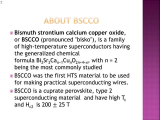  Bismuth strontium calcium copper oxide,
or BSCCO (pronounced "bisko"), is a family
of high-temperature superconductors having
the generalized chemical
formula Bi2Sr2Can−1CunO2n+4+x, with n = 2
being the most commonly studied
 BSCCO was the first HTS material to be used
for making practical superconducting wires.
 BSCCO is a cuprate perovskite, type 2
superconducting material and have high Tc
and Hc2 is 200 ± 25 T
 