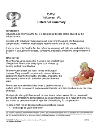 X-Plain
                                                          Influenza - Flu
                                                       Reference Summary

Introduction
Influenza, also known as the flu, is a contagious disease that is caused by the
influenza virus.

Infection with influenza viruses can result in severe illness and life-threatening
complications. However, most people recover within one or two weeks.

If you or your child has the flu, this reference summary will help you understand this
disease. It discusses the causes, symptoms, diagnosis, treatment, and prevention of
flu.

What is Flu?
The influenza virus causes flu. A virus is the smallest type
of organism. The human body fights such viruses by
forming protective antibodies.

The flu viruses attack the nose, throat, and lungs in
humans. They spread from person to person. When a
person who has the flu coughs, sneezes, or speaks, the
virus spreads into the air, and other people inhale the
virus.

The viruses can also be spread when a person touches a
surface with flu viruses on it, such as a door handle, and then touches his or her nose
or mouth.

Most people who get influenza will recover in one to two weeks. Some people will
develop life-threatening complications, such as pneumonia, as a result of the flu. They
are known as people who are at high risk of developing flu complications.

People at high risk of developing flu complications include:
  • People age 65 years and older
This document is a summary of what appears on screen in X-Plain™. It is for informational purposes and is not intended to be a substitute for the advice
of a doctor or healthcare professional or a recommendation for any particular treatment plan. Like any printed material, it may become out of date over
time. It is important that you rely on the advice of a doctor or a healthcare professional for your specific condition.


©1995-2008, The Patient Education Institute, Inc. [www.X-Plain.com]                                                                    id430102
Last reviewed: 4/30/2008                                                                                                                              1
 