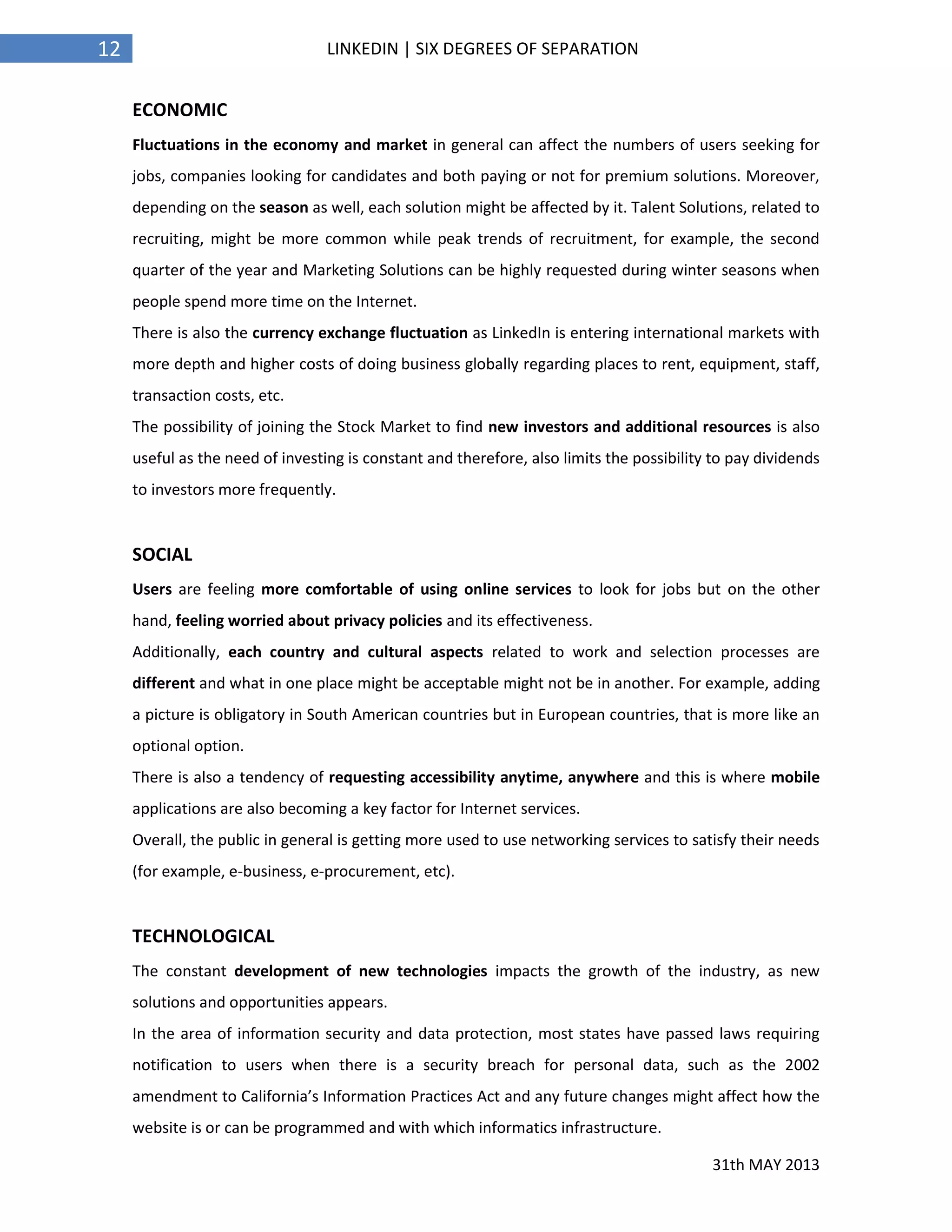 31th MAY 2013
12 LINKEDIN | SIX DEGREES OF SEPARATION
ECONOMIC
Fluctuations in the economy and market in general can affect the numbers of users seeking for
jobs, companies looking for candidates and both paying or not for premium solutions. Moreover,
depending on the season as well, each solution might be affected by it. Talent Solutions, related to
recruiting, might be more common while peak trends of recruitment, for example, the second
quarter of the year and Marketing Solutions can be highly requested during winter seasons when
people spend more time on the Internet.
There is also the currency exchange fluctuation as LinkedIn is entering international markets with
more depth and higher costs of doing business globally regarding places to rent, equipment, staff,
transaction costs, etc.
The possibility of joining the Stock Market to find new investors and additional resources is also
useful as the need of investing is constant and therefore, also limits the possibility to pay dividends
to investors more frequently.
SOCIAL
Users are feeling more comfortable of using online services to look for jobs but on the other
hand, feeling worried about privacy policies and its effectiveness.
Additionally, each country and cultural aspects related to work and selection processes are
different and what in one place might be acceptable might not be in another. For example, adding
a picture is obligatory in South American countries but in European countries, that is more like an
optional option.
There is also a tendency of requesting accessibility anytime, anywhere and this is where mobile
applications are also becoming a key factor for Internet services.
Overall, the public in general is getting more used to use networking services to satisfy their needs
(for example, e-business, e-procurement, etc).
TECHNOLOGICAL
The constant development of new technologies impacts the growth of the industry, as new
solutions and opportunities appears.
In the area of information security and data protection, most states have passed laws requiring
notification to users when there is a security breach for personal data, such as the 2002
amendment to California’s Information Practices Act and any future changes might affect how the
website is or can be programmed and with which informatics infrastructure.
 