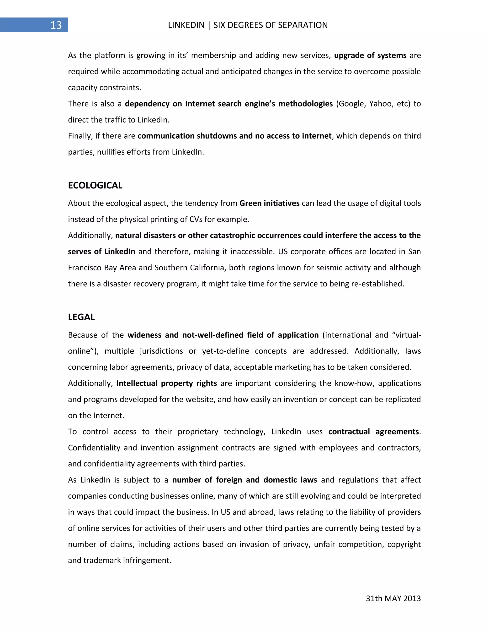 31th MAY 2013
13 LINKEDIN | SIX DEGREES OF SEPARATION
As the platform is growing in its’ membership and adding new services, upgrade of systems are
required while accommodating actual and anticipated changes in the service to overcome possible
capacity constraints.
There is also a dependency on Internet search engine’s methodologies (Google, Yahoo, etc) to
direct the traffic to LinkedIn.
Finally, if there are communication shutdowns and no access to internet, which depends on third
parties, nullifies efforts from LinkedIn.
ECOLOGICAL
About the ecological aspect, the tendency from Green initiatives can lead the usage of digital tools
instead of the physical printing of CVs for example.
Additionally, natural disasters or other catastrophic occurrences could interfere the access to the
serves of LinkedIn and therefore, making it inaccessible. US corporate offices are located in San
Francisco Bay Area and Southern California, both regions known for seismic activity and although
there is a disaster recovery program, it might take time for the service to being re-established.
LEGAL
Because of the wideness and not-well-defined field of application (international and “virtual-
online”), multiple jurisdictions or yet-to-define concepts are addressed. Additionally, laws
concerning labor agreements, privacy of data, acceptable marketing has to be taken considered.
Additionally, Intellectual property rights are important considering the know-how, applications
and programs developed for the website, and how easily an invention or concept can be replicated
on the Internet.
To control access to their proprietary technology, LinkedIn uses contractual agreements.
Confidentiality and invention assignment contracts are signed with employees and contractors,
and confidentiality agreements with third parties.
As LinkedIn is subject to a number of foreign and domestic laws and regulations that affect
companies conducting businesses online, many of which are still evolving and could be interpreted
in ways that could impact the business. In US and abroad, laws relating to the liability of providers
of online services for activities of their users and other third parties are currently being tested by a
number of claims, including actions based on invasion of privacy, unfair competition, copyright
and trademark infringement.
 