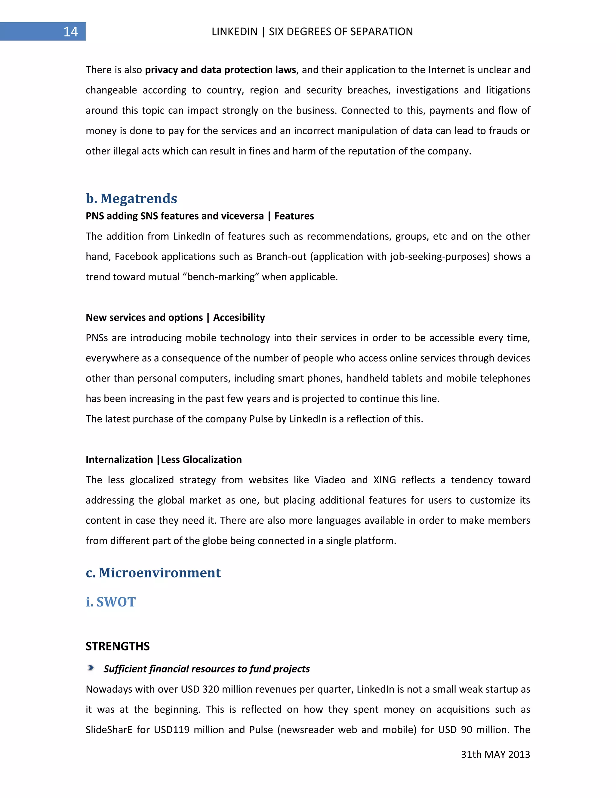 31th MAY 2013
14 LINKEDIN | SIX DEGREES OF SEPARATION
There is also privacy and data protection laws, and their application to the Internet is unclear and
changeable according to country, region and security breaches, investigations and litigations
around this topic can impact strongly on the business. Connected to this, payments and flow of
money is done to pay for the services and an incorrect manipulation of data can lead to frauds or
other illegal acts which can result in fines and harm of the reputation of the company.
b. Megatrends
PNS adding SNS features and viceversa | Features
The addition from LinkedIn of features such as recommendations, groups, etc and on the other
hand, Facebook applications such as Branch-out (application with job-seeking-purposes) shows a
trend toward mutual “bench-marking” when applicable.
New services and options | Accesibility
PNSs are introducing mobile technology into their services in order to be accessible every time,
everywhere as a consequence of the number of people who access online services through devices
other than personal computers, including smart phones, handheld tablets and mobile telephones
has been increasing in the past few years and is projected to continue this line.
The latest purchase of the company Pulse by LinkedIn is a reflection of this.
Internalization |Less Glocalization
The less glocalized strategy from websites like Viadeo and XING reflects a tendency toward
addressing the global market as one, but placing additional features for users to customize its
content in case they need it. There are also more languages available in order to make members
from different part of the globe being connected in a single platform.
c. Microenvironment
i. SWOT
STRENGTHS
Sufficient financial resources to fund projects
Nowadays with over USD 320 million revenues per quarter, LinkedIn is not a small weak startup as
it was at the beginning. This is reflected on how they spent money on acquisitions such as
SlideSharE for USD119 million and Pulse (newsreader web and mobile) for USD 90 million. The
 