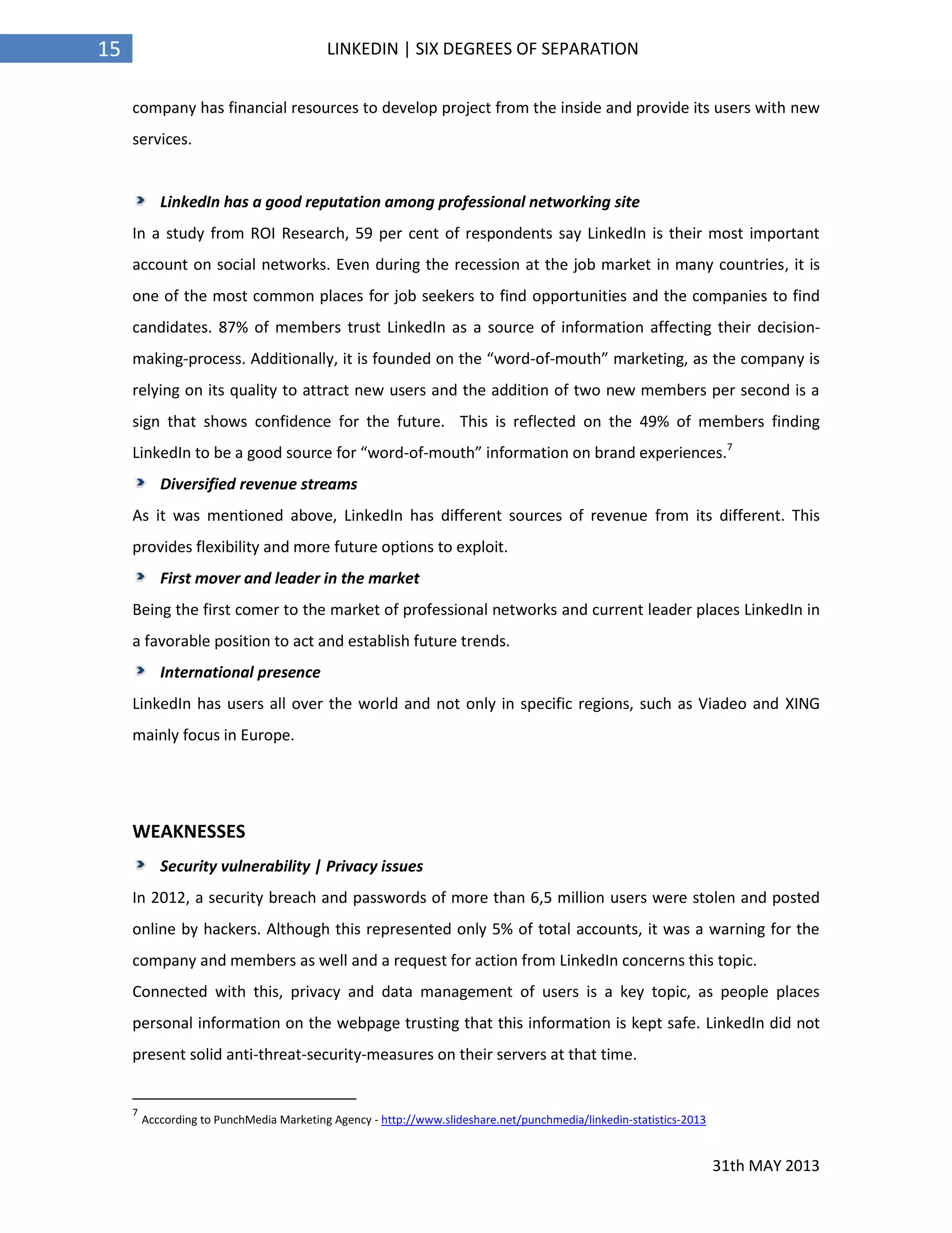 31th MAY 2013
15 LINKEDIN | SIX DEGREES OF SEPARATION
company has financial resources to develop project from the inside and provide its users with new
services.
LinkedIn has a good reputation among professional networking site
In a study from ROI Research, 59 per cent of respondents say LinkedIn is their most important
account on social networks. Even during the recession at the job market in many countries, it is
one of the most common places for job seekers to find opportunities and the companies to find
candidates. 87% of members trust LinkedIn as a source of information affecting their decision-
making-process. Additionally, it is founded on the “word-of-mouth” marketing, as the company is
relying on its quality to attract new users and the addition of two new members per second is a
sign that shows confidence for the future. This is reflected on the 49% of members finding
LinkedIn to be a good source for “word-of-mouth” information on brand experiences.7
Diversified revenue streams
As it was mentioned above, LinkedIn has different sources of revenue from its different. This
provides flexibility and more future options to exploit.
First mover and leader in the market
Being the first comer to the market of professional networks and current leader places LinkedIn in
a favorable position to act and establish future trends.
International presence
LinkedIn has users all over the world and not only in specific regions, such as Viadeo and XING
mainly focus in Europe.
WEAKNESSES
Security vulnerability | Privacy issues
In 2012, a security breach and passwords of more than 6,5 million users were stolen and posted
online by hackers. Although this represented only 5% of total accounts, it was a warning for the
company and members as well and a request for action from LinkedIn concerns this topic.
Connected with this, privacy and data management of users is a key topic, as people places
personal information on the webpage trusting that this information is kept safe. LinkedIn did not
present solid anti-threat-security-measures on their servers at that time.
7
Acccording to PunchMedia Marketing Agency - http://www.slideshare.net/punchmedia/linkedin-statistics-2013
 