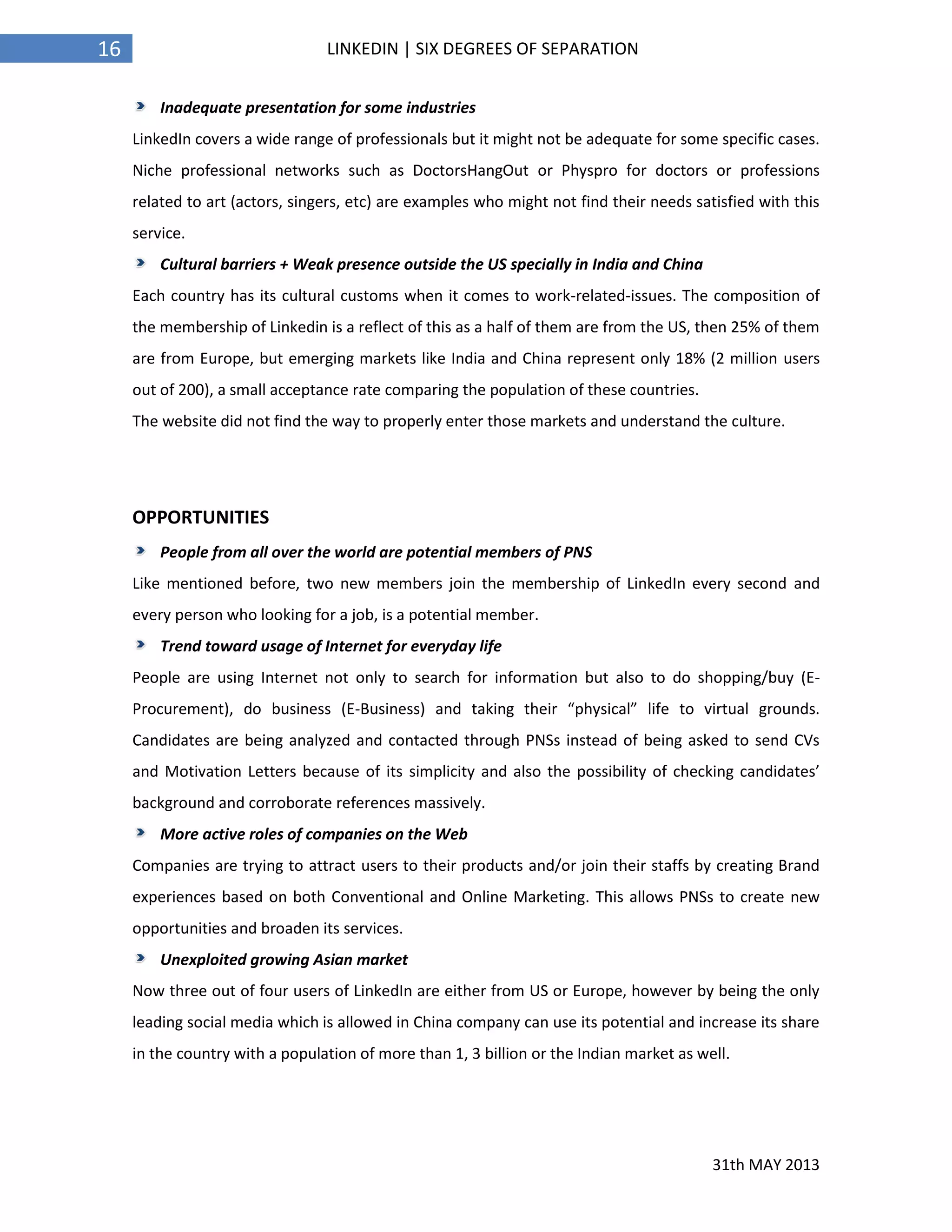 31th MAY 2013
16 LINKEDIN | SIX DEGREES OF SEPARATION
Inadequate presentation for some industries
LinkedIn covers a wide range of professionals but it might not be adequate for some specific cases.
Niche professional networks such as DoctorsHangOut or Physpro for doctors or professions
related to art (actors, singers, etc) are examples who might not find their needs satisfied with this
service.
Cultural barriers + Weak presence outside the US specially in India and China
Each country has its cultural customs when it comes to work-related-issues. The composition of
the membership of Linkedin is a reflect of this as a half of them are from the US, then 25% of them
are from Europe, but emerging markets like India and China represent only 18% (2 million users
out of 200), a small acceptance rate comparing the population of these countries.
The website did not find the way to properly enter those markets and understand the culture.
OPPORTUNITIES
People from all over the world are potential members of PNS
Like mentioned before, two new members join the membership of LinkedIn every second and
every person who looking for a job, is a potential member.
Trend toward usage of Internet for everyday life
People are using Internet not only to search for information but also to do shopping/buy (E-
Procurement), do business (E-Business) and taking their “physical” life to virtual grounds.
Candidates are being analyzed and contacted through PNSs instead of being asked to send CVs
and Motivation Letters because of its simplicity and also the possibility of checking candidates’
background and corroborate references massively.
More active roles of companies on the Web
Companies are trying to attract users to their products and/or join their staffs by creating Brand
experiences based on both Conventional and Online Marketing. This allows PNSs to create new
opportunities and broaden its services.
Unexploited growing Asian market
Now three out of four users of LinkedIn are either from US or Europe, however by being the only
leading social media which is allowed in China company can use its potential and increase its share
in the country with a population of more than 1, 3 billion or the Indian market as well.
 