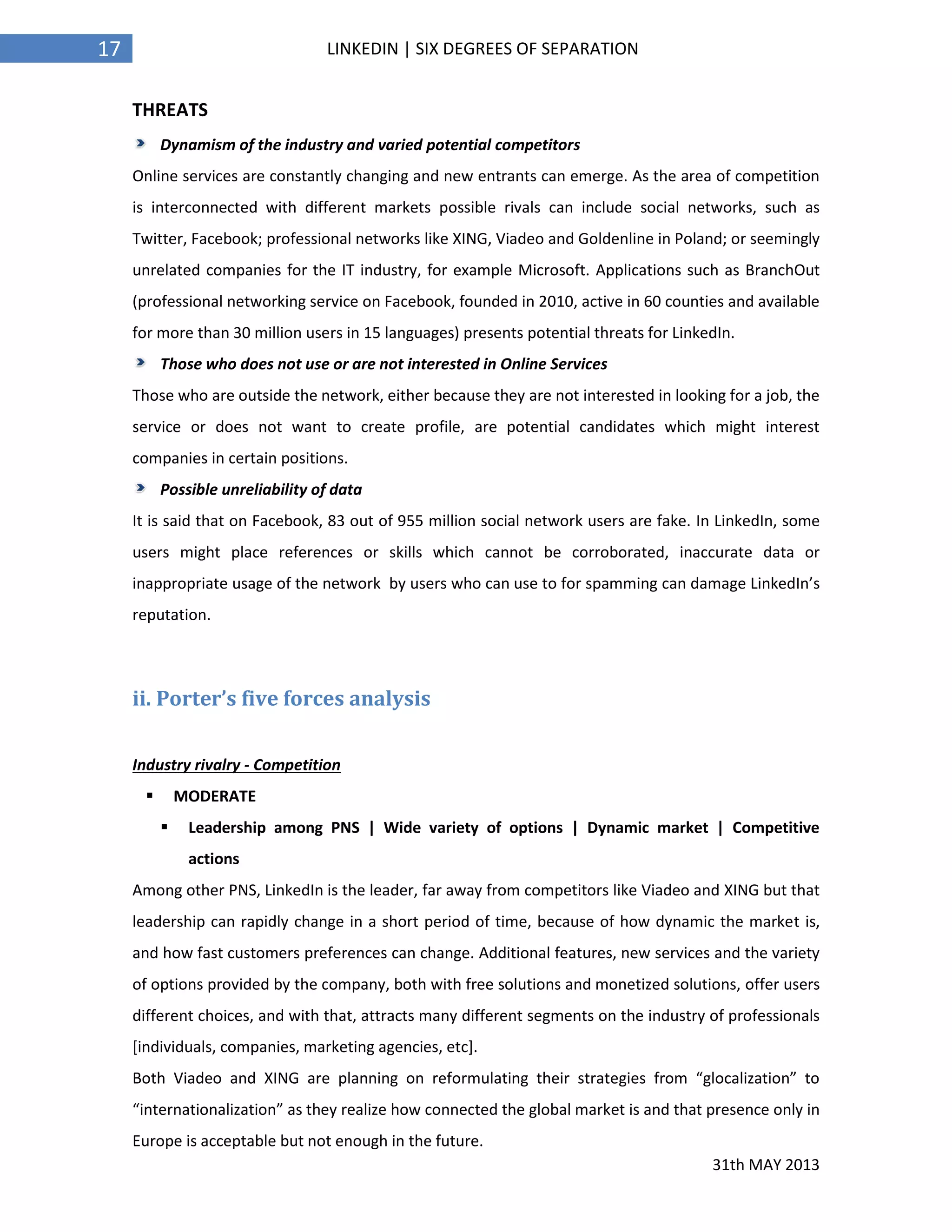 31th MAY 2013
17 LINKEDIN | SIX DEGREES OF SEPARATION
THREATS
Dynamism of the industry and varied potential competitors
Online services are constantly changing and new entrants can emerge. As the area of competition
is interconnected with different markets possible rivals can include social networks, such as
Twitter, Facebook; professional networks like XING, Viadeo and Goldenline in Poland; or seemingly
unrelated companies for the IT industry, for example Microsoft. Applications such as BranchOut
(professional networking service on Facebook, founded in 2010, active in 60 counties and available
for more than 30 million users in 15 languages) presents potential threats for LinkedIn.
Those who does not use or are not interested in Online Services
Those who are outside the network, either because they are not interested in looking for a job, the
service or does not want to create profile, are potential candidates which might interest
companies in certain positions.
Possible unreliability of data
It is said that on Facebook, 83 out of 955 million social network users are fake. In LinkedIn, some
users might place references or skills which cannot be corroborated, inaccurate data or
inappropriate usage of the network by users who can use to for spamming can damage LinkedIn’s
reputation.
ii. Porter’s five forces analysis
Industry rivalry - Competition
 MODERATE
 Leadership among PNS | Wide variety of options | Dynamic market | Competitive
actions
Among other PNS, LinkedIn is the leader, far away from competitors like Viadeo and XING but that
leadership can rapidly change in a short period of time, because of how dynamic the market is,
and how fast customers preferences can change. Additional features, new services and the variety
of options provided by the company, both with free solutions and monetized solutions, offer users
different choices, and with that, attracts many different segments on the industry of professionals
[individuals, companies, marketing agencies, etc].
Both Viadeo and XING are planning on reformulating their strategies from “glocalization” to
“internationalization” as they realize how connected the global market is and that presence only in
Europe is acceptable but not enough in the future.
 