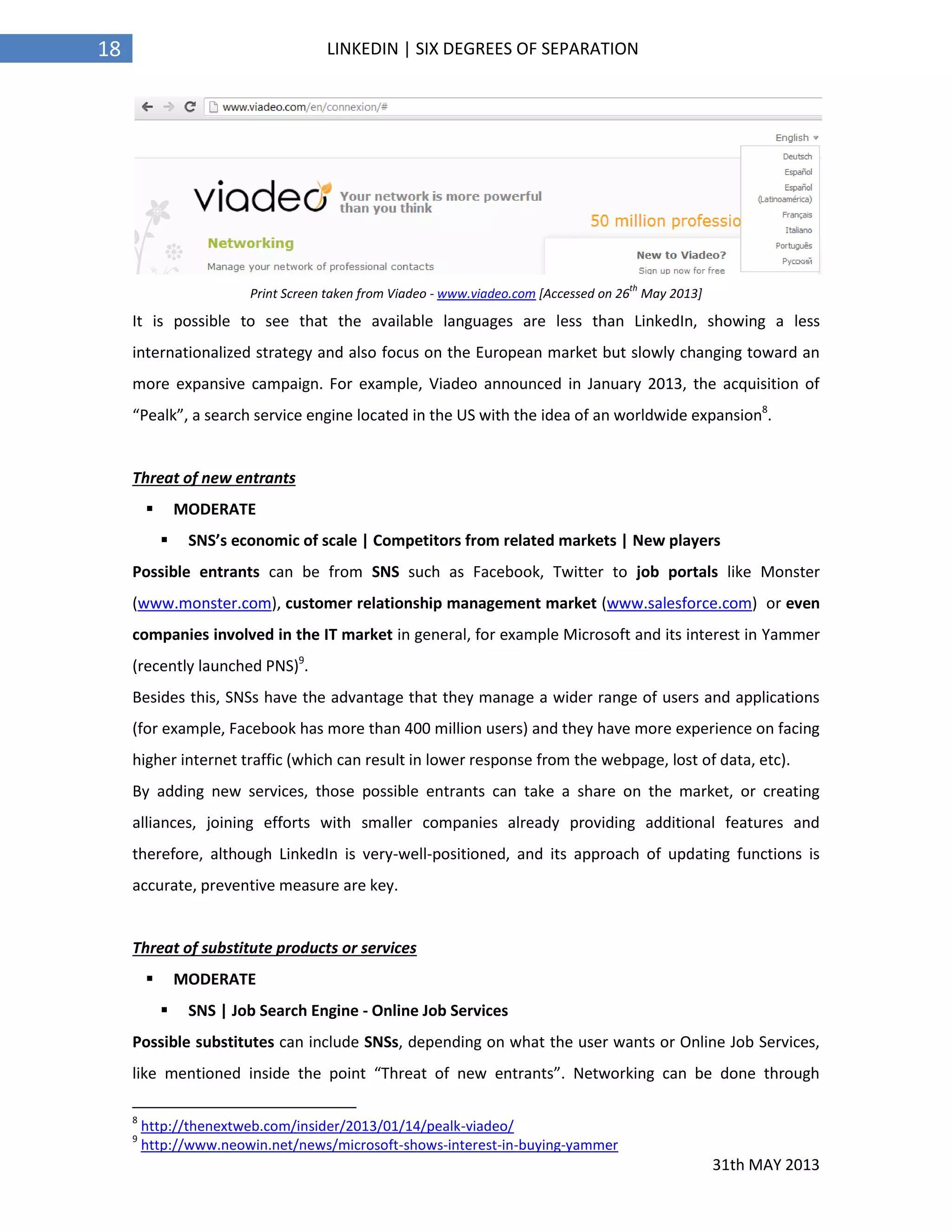 31th MAY 2013
18 LINKEDIN | SIX DEGREES OF SEPARATION
Print Screen taken from Viadeo - www.viadeo.com [Accessed on 26
th
May 2013]
It is possible to see that the available languages are less than LinkedIn, showing a less
internationalized strategy and also focus on the European market but slowly changing toward an
more expansive campaign. For example, Viadeo announced in January 2013, the acquisition of
“Pealk”, a search service engine located in the US with the idea of an worldwide expansion8
.
Threat of new entrants
 MODERATE
 SNS’s economic of scale | Competitors from related markets | New players
Possible entrants can be from SNS such as Facebook, Twitter to job portals like Monster
(www.monster.com), customer relationship management market (www.salesforce.com) or even
companies involved in the IT market in general, for example Microsoft and its interest in Yammer
(recently launched PNS)9
.
Besides this, SNSs have the advantage that they manage a wider range of users and applications
(for example, Facebook has more than 400 million users) and they have more experience on facing
higher internet traffic (which can result in lower response from the webpage, lost of data, etc).
By adding new services, those possible entrants can take a share on the market, or creating
alliances, joining efforts with smaller companies already providing additional features and
therefore, although LinkedIn is very-well-positioned, and its approach of updating functions is
accurate, preventive measure are key.
Threat of substitute products or services
 MODERATE
 SNS | Job Search Engine - Online Job Services
Possible substitutes can include SNSs, depending on what the user wants or Online Job Services,
like mentioned inside the point “Threat of new entrants”. Networking can be done through
8
http://thenextweb.com/insider/2013/01/14/pealk-viadeo/
9
http://www.neowin.net/news/microsoft-shows-interest-in-buying-yammer
 