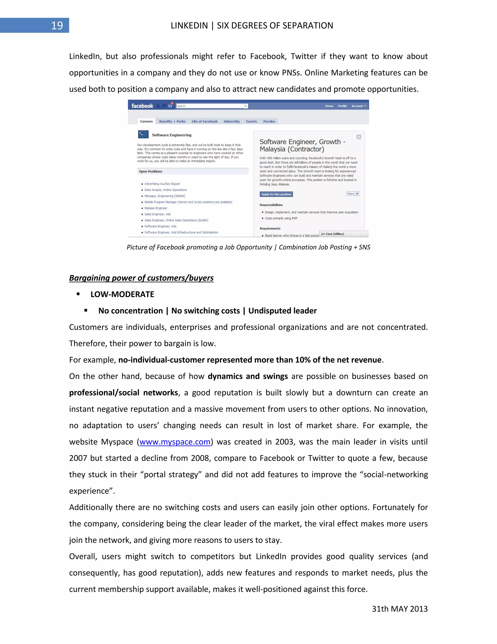 31th MAY 2013
19 LINKEDIN | SIX DEGREES OF SEPARATION
LinkedIn, but also professionals might refer to Facebook, Twitter if they want to know about
opportunities in a company and they do not use or know PNSs. Online Marketing features can be
used both to position a company and also to attract new candidates and promote opportunities.
Picture of Facebook promoting a Job Opportunity | Combination Job Posting + SNS
Bargaining power of customers/buyers
 LOW-MODERATE
 No concentration | No switching costs | Undisputed leader
Customers are individuals, enterprises and professional organizations and are not concentrated.
Therefore, their power to bargain is low.
For example, no-individual-customer represented more than 10% of the net revenue.
On the other hand, because of how dynamics and swings are possible on businesses based on
professional/social networks, a good reputation is built slowly but a downturn can create an
instant negative reputation and a massive movement from users to other options. No innovation,
no adaptation to users’ changing needs can result in lost of market share. For example, the
website Myspace (www.myspace.com) was created in 2003, was the main leader in visits until
2007 but started a decline from 2008, compare to Facebook or Twitter to quote a few, because
they stuck in their “portal strategy” and did not add features to improve the “social-networking
experience”.
Additionally there are no switching costs and users can easily join other options. Fortunately for
the company, considering being the clear leader of the market, the viral effect makes more users
join the network, and giving more reasons to users to stay.
Overall, users might switch to competitors but LinkedIn provides good quality services (and
consequently, has good reputation), adds new features and responds to market needs, plus the
current membership support available, makes it well-positioned against this force.
 