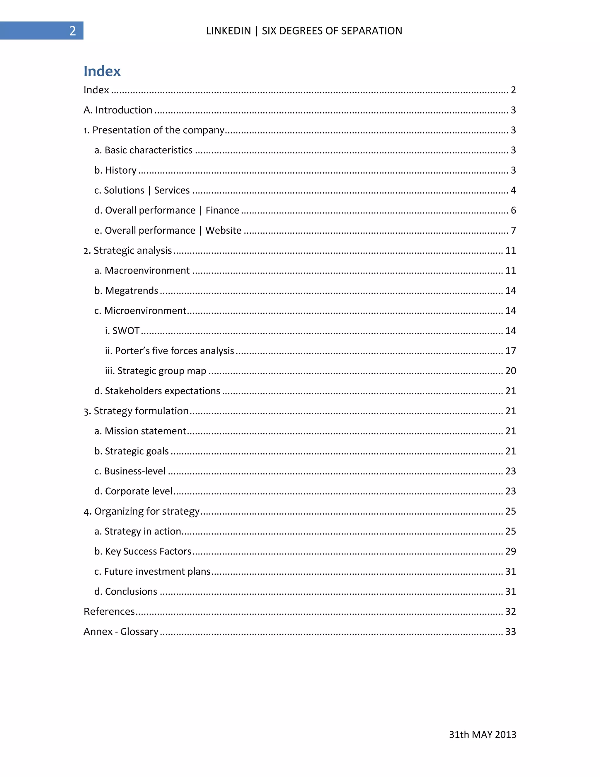 31th MAY 2013
2 LINKEDIN | SIX DEGREES OF SEPARATION
Index
Index ................................................................................................................................................... 2
A. Introduction ................................................................................................................................... 3
1. Presentation of the company......................................................................................................... 3
a. Basic characteristics .................................................................................................................... 3
b. History......................................................................................................................................... 3
c. Solutions | Services ..................................................................................................................... 4
d. Overall performance | Finance................................................................................................... 6
e. Overall performance | Website .................................................................................................. 7
2. Strategic analysis.......................................................................................................................... 11
a. Macroenvironment ................................................................................................................... 11
b. Megatrends............................................................................................................................... 14
c. Microenvironment..................................................................................................................... 14
i. SWOT...................................................................................................................................... 14
ii. Porter’s five forces analysis................................................................................................... 17
iii. Strategic group map ............................................................................................................. 20
d. Stakeholders expectations........................................................................................................ 21
3. Strategy formulation.................................................................................................................... 21
a. Mission statement..................................................................................................................... 21
b. Strategic goals ........................................................................................................................... 21
c. Business-level ............................................................................................................................ 23
d. Corporate level.......................................................................................................................... 23
4. Organizing for strategy................................................................................................................ 25
a. Strategy in action....................................................................................................................... 25
b. Key Success Factors................................................................................................................... 29
c. Future investment plans............................................................................................................ 31
d. Conclusions ............................................................................................................................... 31
References........................................................................................................................................ 32
Annex - Glossary............................................................................................................................... 33
 