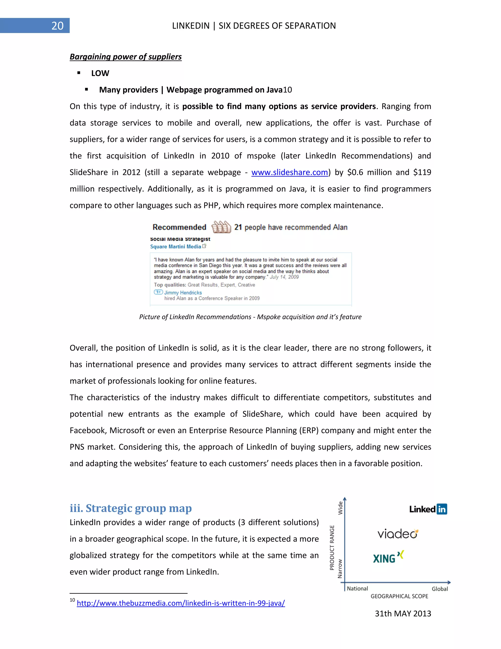 31th MAY 2013
20 LINKEDIN | SIX DEGREES OF SEPARATION
Bargaining power of suppliers
 LOW
 Many providers | Webpage programmed on Java10
On this type of industry, it is possible to find many options as service providers. Ranging from
data storage services to mobile and overall, new applications, the offer is vast. Purchase of
suppliers, for a wider range of services for users, is a common strategy and it is possible to refer to
the first acquisition of LinkedIn in 2010 of mspoke (later LinkedIn Recommendations) and
SlideShare in 2012 (still a separate webpage - www.slideshare.com) by $0.6 million and $119
million respectively. Additionally, as it is programmed on Java, it is easier to find programmers
compare to other languages such as PHP, which requires more complex maintenance.
Picture of LinkedIn Recommendations - Mspoke acquisition and it’s feature
Overall, the position of LinkedIn is solid, as it is the clear leader, there are no strong followers, it
has international presence and provides many services to attract different segments inside the
market of professionals looking for online features.
The characteristics of the industry makes difficult to differentiate competitors, substitutes and
potential new entrants as the example of SlideShare, which could have been acquired by
Facebook, Microsoft or even an Enterprise Resource Planning (ERP) company and might enter the
PNS market. Considering this, the approach of LinkedIn of buying suppliers, adding new services
and adapting the websites’ feature to each customers’ needs places then in a favorable position.
iii. Strategic group map
LinkedIn provides a wider range of products (3 different solutions)
in a broader geographical scope. In the future, it is expected a more
globalized strategy for the competitors while at the same time an
even wider product range from LinkedIn.
10
http://www.thebuzzmedia.com/linkedin-is-written-in-99-java/
 
