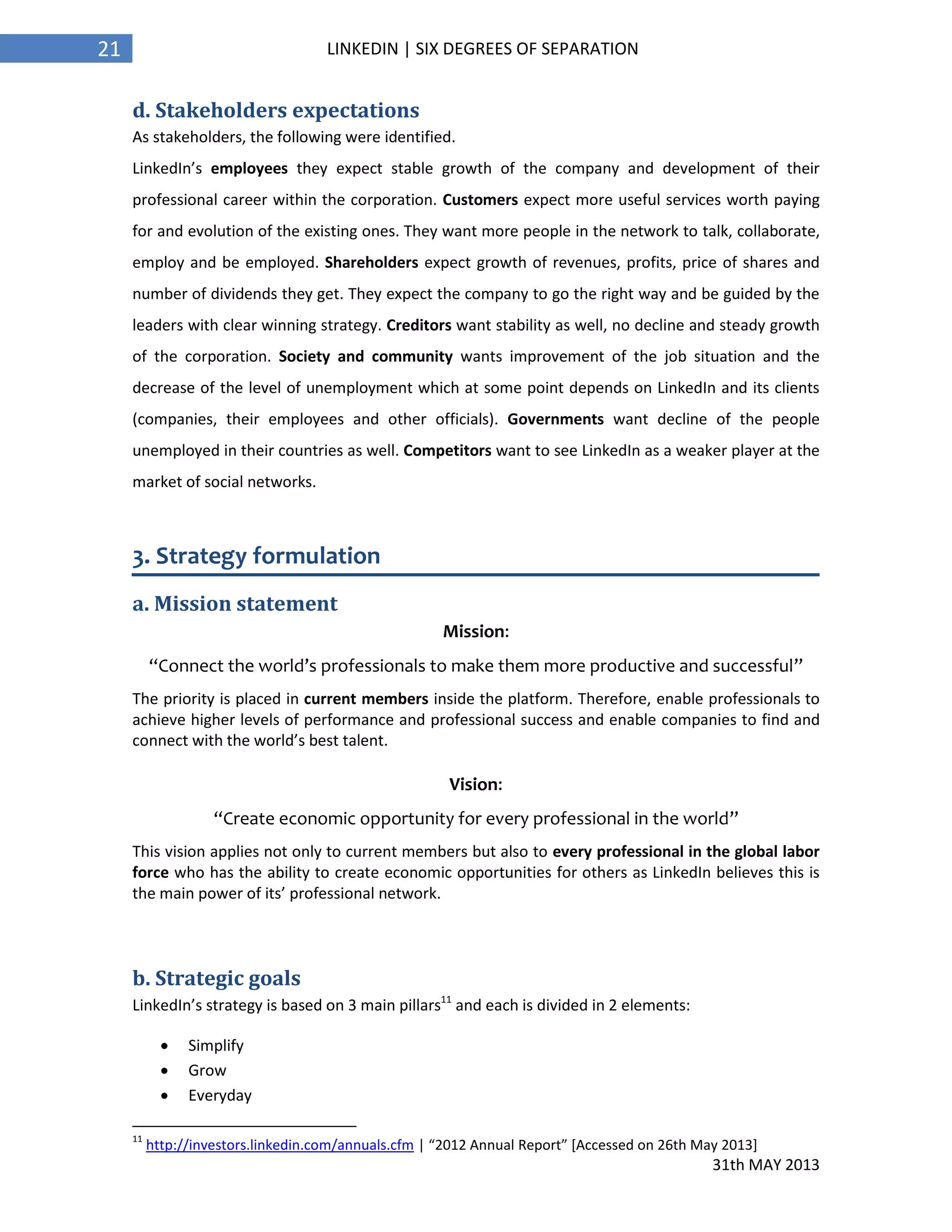 31th MAY 2013
21 LINKEDIN | SIX DEGREES OF SEPARATION
d. Stakeholders expectations
As stakeholders, the following were identified.
LinkedIn’s employees they expect stable growth of the company and development of their
professional career within the corporation. Customers expect more useful services worth paying
for and evolution of the existing ones. They want more people in the network to talk, collaborate,
employ and be employed. Shareholders expect growth of revenues, profits, price of shares and
number of dividends they get. They expect the company to go the right way and be guided by the
leaders with clear winning strategy. Creditors want stability as well, no decline and steady growth
of the corporation. Society and community wants improvement of the job situation and the
decrease of the level of unemployment which at some point depends on LinkedIn and its clients
(companies, their employees and other officials). Governments want decline of the people
unemployed in their countries as well. Competitors want to see LinkedIn as a weaker player at the
market of social networks.
3. Strategy formulation
a. Mission statement
Mission:
“Connect the world’s professionals to make them more productive and successful”
The priority is placed in current members inside the platform. Therefore, enable professionals to
achieve higher levels of performance and professional success and enable companies to find and
connect with the world’s best talent.
Vision:
“Create economic opportunity for every professional in the world”
This vision applies not only to current members but also to every professional in the global labor
force who has the ability to create economic opportunities for others as LinkedIn believes this is
the main power of its’ professional network.
b. Strategic goals
LinkedIn’s strategy is based on 3 main pillars11
and each is divided in 2 elements:
 Simplify
 Grow
 Everyday
11
http://investors.linkedin.com/annuals.cfm | “2012 Annual Report” [Accessed on 26th May 2013]
 