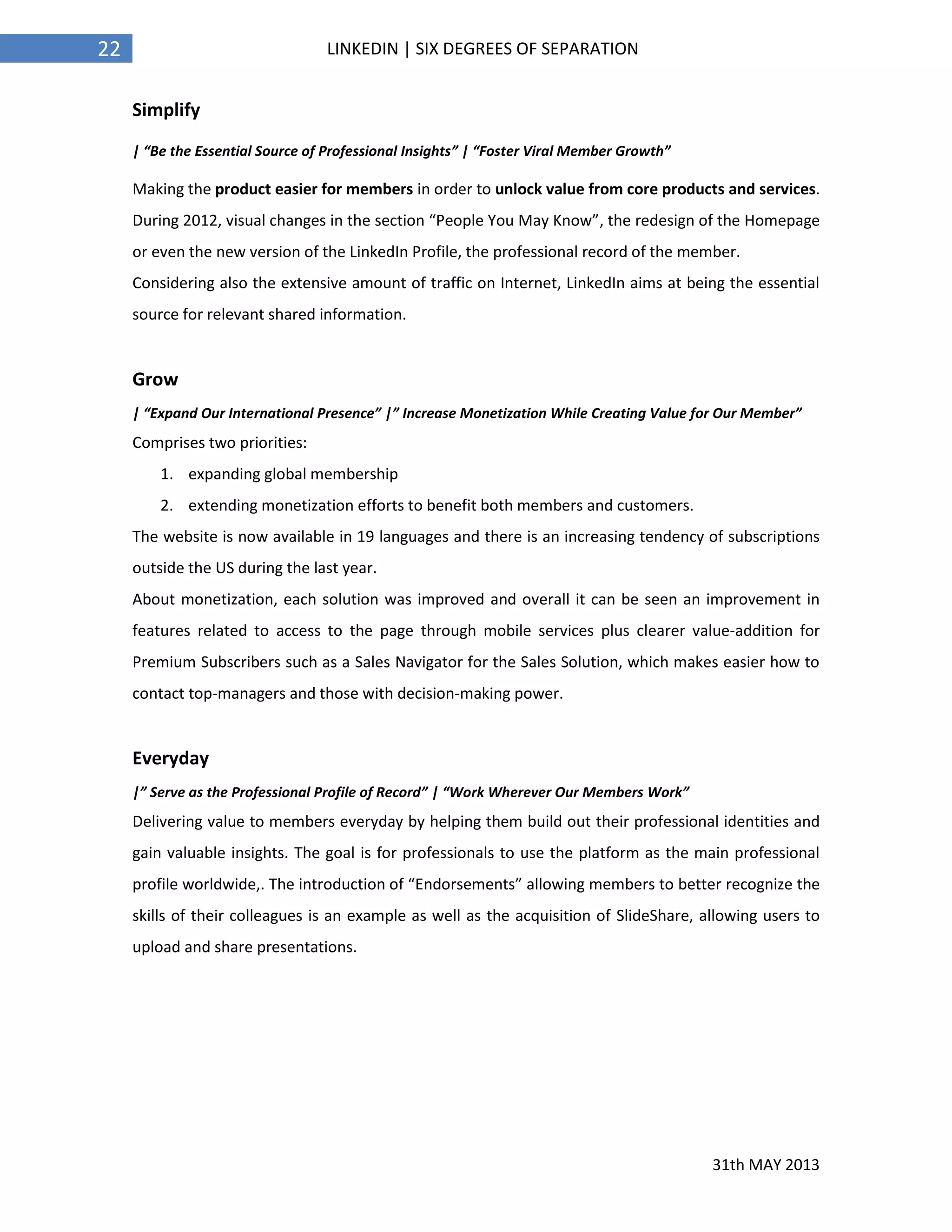 31th MAY 2013
22 LINKEDIN | SIX DEGREES OF SEPARATION
Simplify
| “Be the Essential Source of Professional Insights” | “Foster Viral Member Growth”
Making the product easier for members in order to unlock value from core products and services.
During 2012, visual changes in the section “People You May Know”, the redesign of the Homepage
or even the new version of the LinkedIn Profile, the professional record of the member.
Considering also the extensive amount of traffic on Internet, LinkedIn aims at being the essential
source for relevant shared information.
Grow
| “Expand Our International Presence” |” Increase Monetization While Creating Value for Our Member”
Comprises two priorities:
1. expanding global membership
2. extending monetization efforts to benefit both members and customers.
The website is now available in 19 languages and there is an increasing tendency of subscriptions
outside the US during the last year.
About monetization, each solution was improved and overall it can be seen an improvement in
features related to access to the page through mobile services plus clearer value-addition for
Premium Subscribers such as a Sales Navigator for the Sales Solution, which makes easier how to
contact top-managers and those with decision-making power.
Everyday
|” Serve as the Professional Profile of Record” | “Work Wherever Our Members Work”
Delivering value to members everyday by helping them build out their professional identities and
gain valuable insights. The goal is for professionals to use the platform as the main professional
profile worldwide,. The introduction of “Endorsements” allowing members to better recognize the
skills of their colleagues is an example as well as the acquisition of SlideShare, allowing users to
upload and share presentations.
 