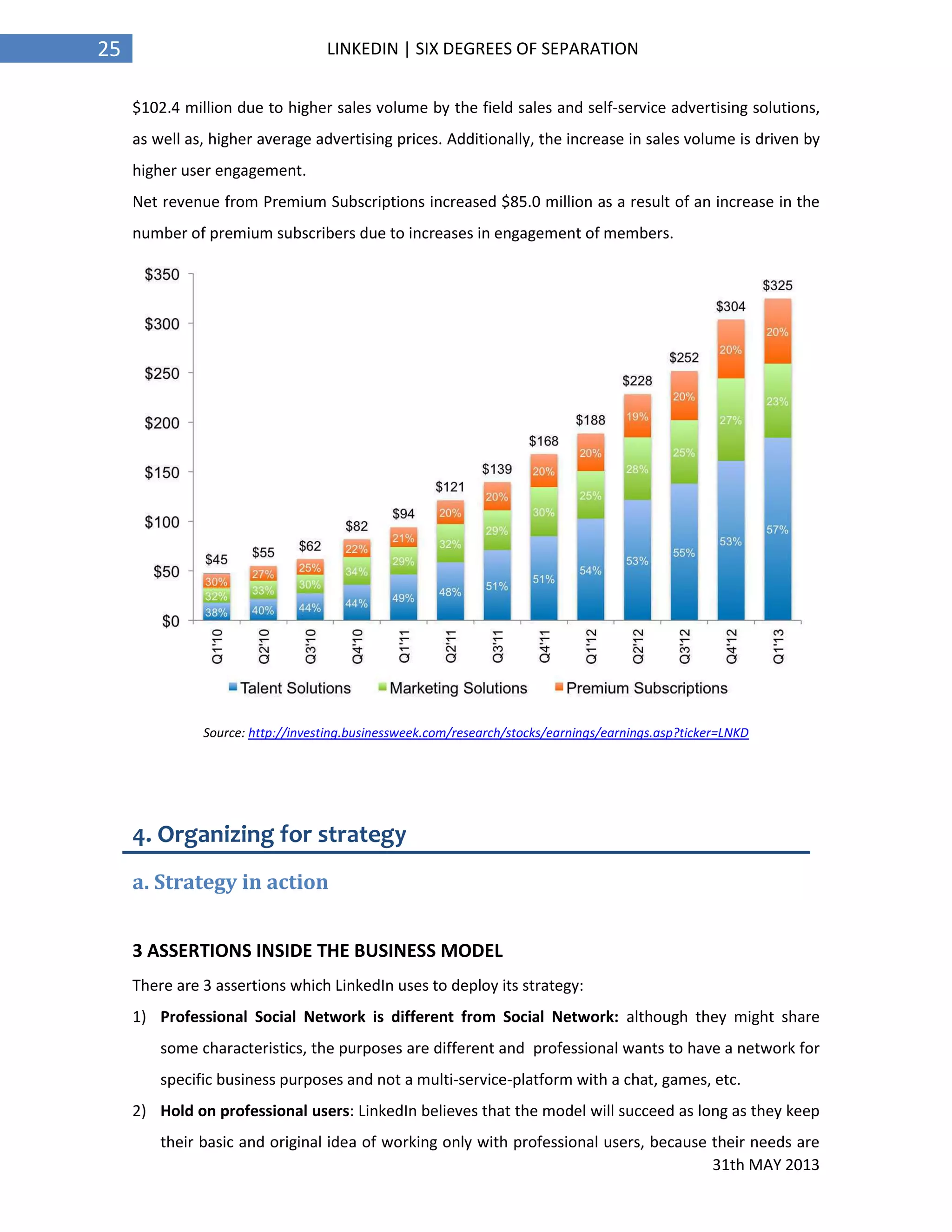 31th MAY 2013
25 LINKEDIN | SIX DEGREES OF SEPARATION
$102.4 million due to higher sales volume by the field sales and self-service advertising solutions,
as well as, higher average advertising prices. Additionally, the increase in sales volume is driven by
higher user engagement.
Net revenue from Premium Subscriptions increased $85.0 million as a result of an increase in the
number of premium subscribers due to increases in engagement of members.
Source: http://investing.businessweek.com/research/stocks/earnings/earnings.asp?ticker=LNKD
4. Organizing for strategy
a. Strategy in action
3 ASSERTIONS INSIDE THE BUSINESS MODEL
There are 3 assertions which LinkedIn uses to deploy its strategy:
1) Professional Social Network is different from Social Network: although they might share
some characteristics, the purposes are different and professional wants to have a network for
specific business purposes and not a multi-service-platform with a chat, games, etc.
2) Hold on professional users: LinkedIn believes that the model will succeed as long as they keep
their basic and original idea of working only with professional users, because their needs are
 