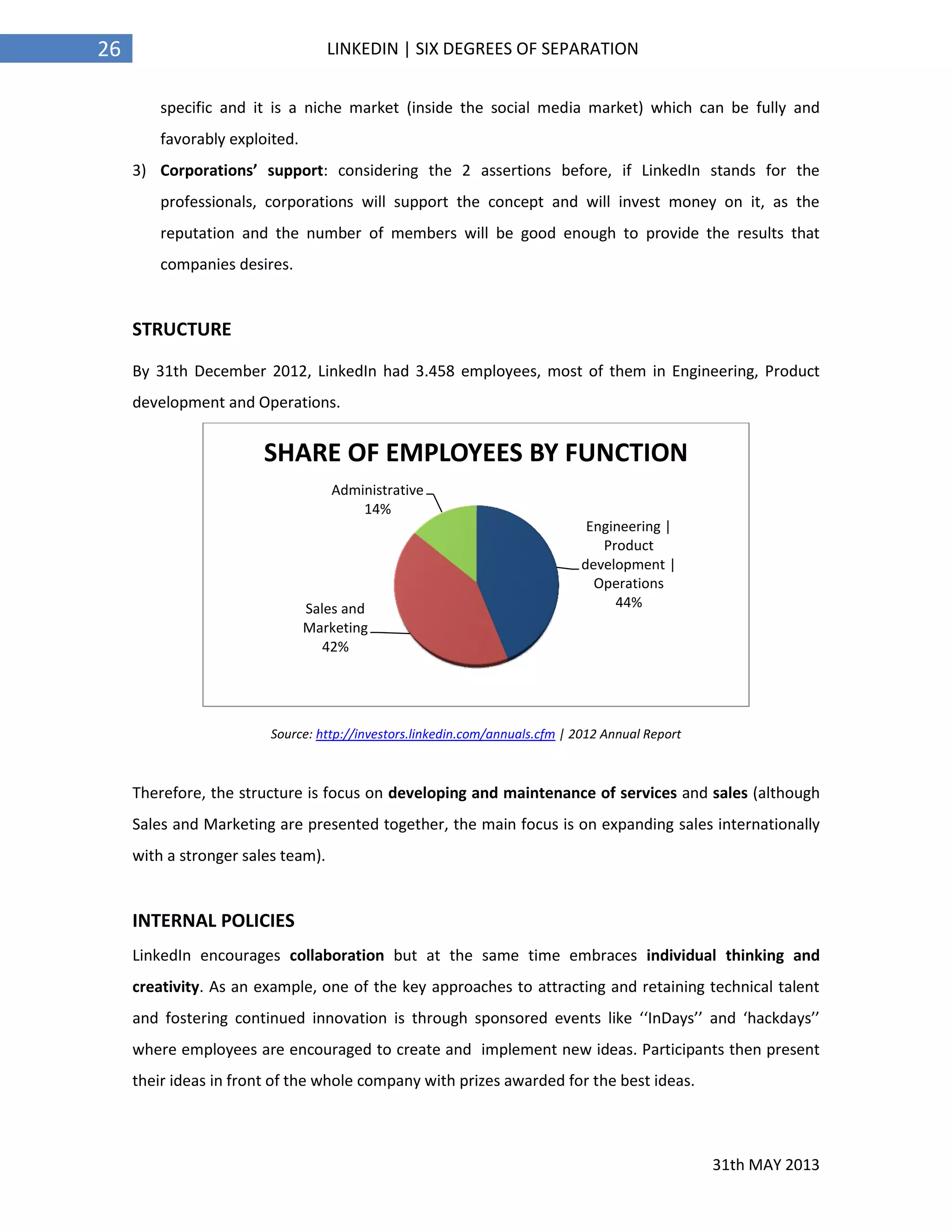 31th MAY 2013
26 LINKEDIN | SIX DEGREES OF SEPARATION
specific and it is a niche market (inside the social media market) which can be fully and
favorably exploited.
3) Corporations’ support: considering the 2 assertions before, if LinkedIn stands for the
professionals, corporations will support the concept and will invest money on it, as the
reputation and the number of members will be good enough to provide the results that
companies desires.
STRUCTURE
By 31th December 2012, LinkedIn had 3.458 employees, most of them in Engineering, Product
development and Operations.
Source: http://investors.linkedin.com/annuals.cfm | 2012 Annual Report
Therefore, the structure is focus on developing and maintenance of services and sales (although
Sales and Marketing are presented together, the main focus is on expanding sales internationally
with a stronger sales team).
INTERNAL POLICIES
LinkedIn encourages collaboration but at the same time embraces individual thinking and
creativity. As an example, one of the key approaches to attracting and retaining technical talent
and fostering continued innovation is through sponsored events like ‘‘InDays’’ and ‘hackdays’’
where employees are encouraged to create and implement new ideas. Participants then present
their ideas in front of the whole company with prizes awarded for the best ideas.
Engineering |
Product
development |
Operations
44%Sales and
Marketing
42%
Administrative
14%
SHARE OF EMPLOYEES BY FUNCTION
 
