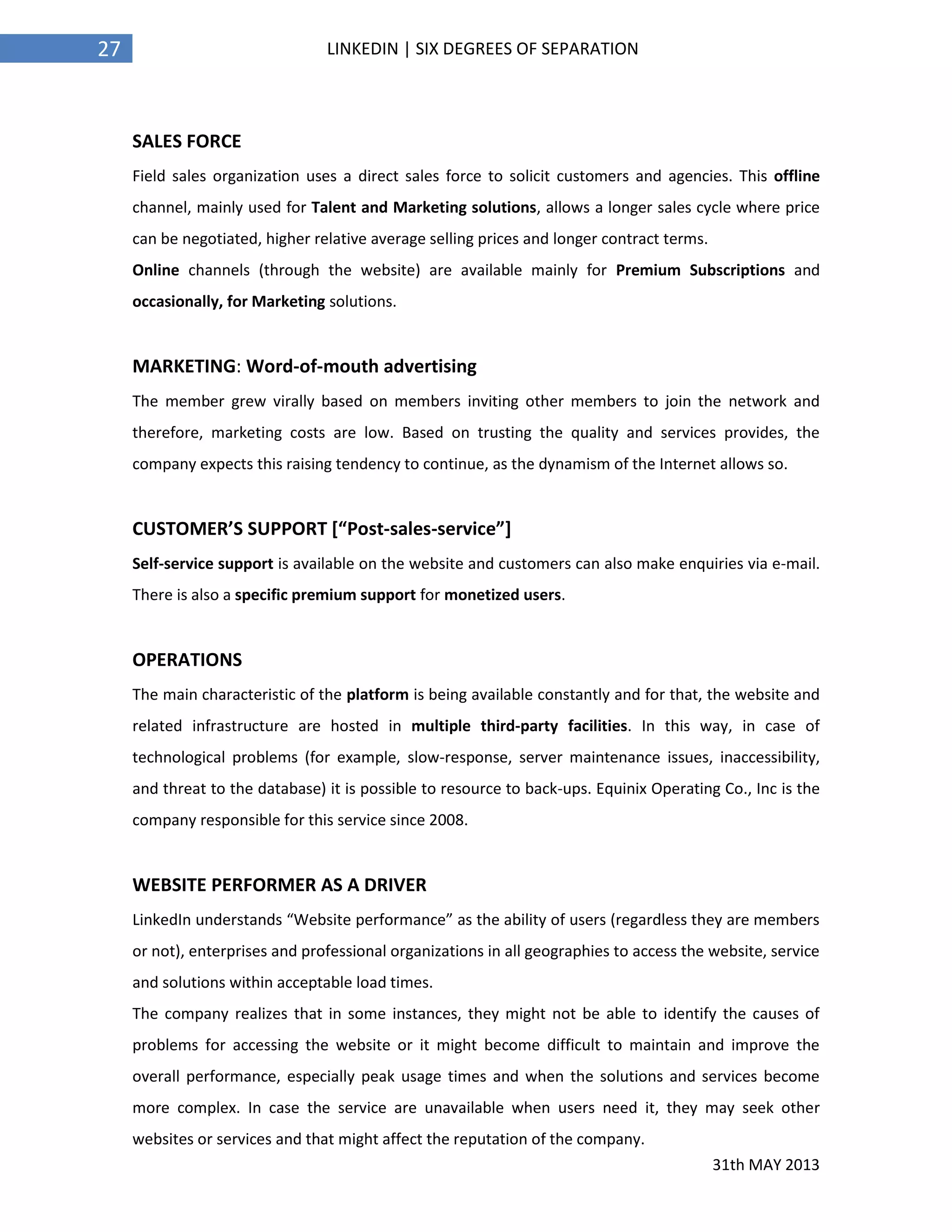 31th MAY 2013
27 LINKEDIN | SIX DEGREES OF SEPARATION
SALES FORCE
Field sales organization uses a direct sales force to solicit customers and agencies. This offline
channel, mainly used for Talent and Marketing solutions, allows a longer sales cycle where price
can be negotiated, higher relative average selling prices and longer contract terms.
Online channels (through the website) are available mainly for Premium Subscriptions and
occasionally, for Marketing solutions.
MARKETING: Word-of-mouth advertising
The member grew virally based on members inviting other members to join the network and
therefore, marketing costs are low. Based on trusting the quality and services provides, the
company expects this raising tendency to continue, as the dynamism of the Internet allows so.
CUSTOMER’S SUPPORT [“Post-sales-service”]
Self-service support is available on the website and customers can also make enquiries via e-mail.
There is also a specific premium support for monetized users.
OPERATIONS
The main characteristic of the platform is being available constantly and for that, the website and
related infrastructure are hosted in multiple third-party facilities. In this way, in case of
technological problems (for example, slow-response, server maintenance issues, inaccessibility,
and threat to the database) it is possible to resource to back-ups. Equinix Operating Co., Inc is the
company responsible for this service since 2008.
WEBSITE PERFORMER AS A DRIVER
LinkedIn understands “Website performance” as the ability of users (regardless they are members
or not), enterprises and professional organizations in all geographies to access the website, service
and solutions within acceptable load times.
The company realizes that in some instances, they might not be able to identify the causes of
problems for accessing the website or it might become difficult to maintain and improve the
overall performance, especially peak usage times and when the solutions and services become
more complex. In case the service are unavailable when users need it, they may seek other
websites or services and that might affect the reputation of the company.
 