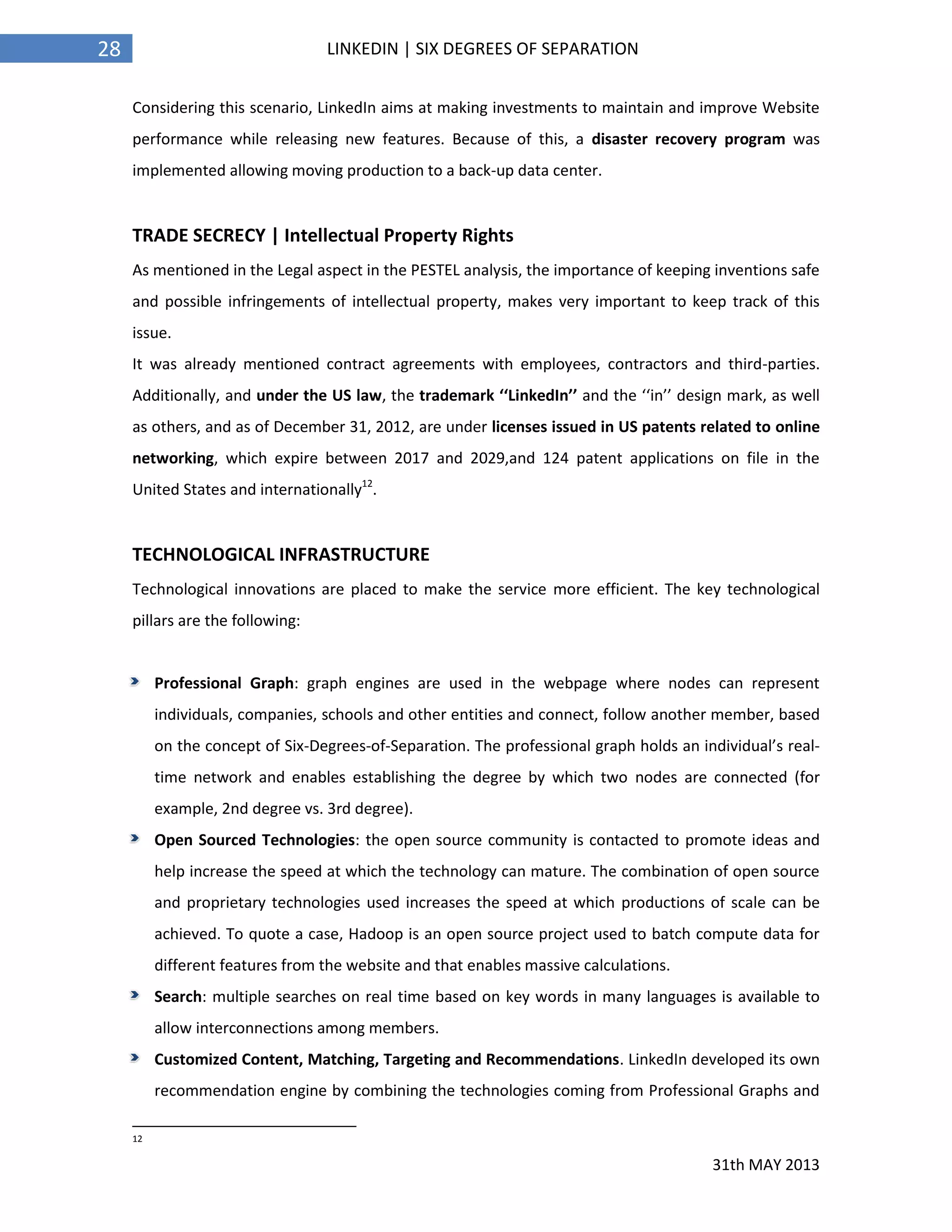 31th MAY 2013
28 LINKEDIN | SIX DEGREES OF SEPARATION
Considering this scenario, LinkedIn aims at making investments to maintain and improve Website
performance while releasing new features. Because of this, a disaster recovery program was
implemented allowing moving production to a back-up data center.
TRADE SECRECY | Intellectual Property Rights
As mentioned in the Legal aspect in the PESTEL analysis, the importance of keeping inventions safe
and possible infringements of intellectual property, makes very important to keep track of this
issue.
It was already mentioned contract agreements with employees, contractors and third-parties.
Additionally, and under the US law, the trademark ‘‘LinkedIn’’ and the ‘‘in’’ design mark, as well
as others, and as of December 31, 2012, are under licenses issued in US patents related to online
networking, which expire between 2017 and 2029,and 124 patent applications on file in the
United States and internationally12
.
TECHNOLOGICAL INFRASTRUCTURE
Technological innovations are placed to make the service more efficient. The key technological
pillars are the following:
Professional Graph: graph engines are used in the webpage where nodes can represent
individuals, companies, schools and other entities and connect, follow another member, based
on the concept of Six-Degrees-of-Separation. The professional graph holds an individual’s real-
time network and enables establishing the degree by which two nodes are connected (for
example, 2nd degree vs. 3rd degree).
Open Sourced Technologies: the open source community is contacted to promote ideas and
help increase the speed at which the technology can mature. The combination of open source
and proprietary technologies used increases the speed at which productions of scale can be
achieved. To quote a case, Hadoop is an open source project used to batch compute data for
different features from the website and that enables massive calculations.
Search: multiple searches on real time based on key words in many languages is available to
allow interconnections among members.
Customized Content, Matching, Targeting and Recommendations. LinkedIn developed its own
recommendation engine by combining the technologies coming from Professional Graphs and
12
 