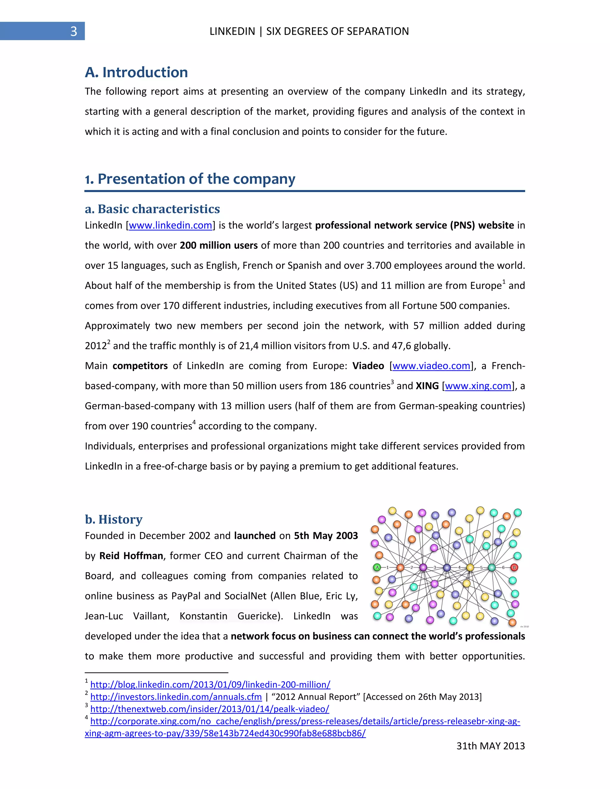 31th MAY 2013
3 LINKEDIN | SIX DEGREES OF SEPARATION
A. Introduction
The following report aims at presenting an overview of the company LinkedIn and its strategy,
starting with a general description of the market, providing figures and analysis of the context in
which it is acting and with a final conclusion and points to consider for the future.
1. Presentation of the company
a. Basic characteristics
LinkedIn [www.linkedin.com] is the world’s largest professional network service (PNS) website in
the world, with over 200 million users of more than 200 countries and territories and available in
over 15 languages, such as English, French or Spanish and over 3.700 employees around the world.
About half of the membership is from the United States (US) and 11 million are from Europe1
and
comes from over 170 different industries, including executives from all Fortune 500 companies.
Approximately two new members per second join the network, with 57 million added during
20122
and the traffic monthly is of 21,4 million visitors from U.S. and 47,6 globally.
Main competitors of LinkedIn are coming from Europe: Viadeo [www.viadeo.com], a French-
based-company, with more than 50 million users from 186 countries3
and XING [www.xing.com], a
German-based-company with 13 million users (half of them are from German-speaking countries)
from over 190 countries4
according to the company.
Individuals, enterprises and professional organizations might take different services provided from
LinkedIn in a free-of-charge basis or by paying a premium to get additional features.
b. History
Founded in December 2002 and launched on 5th May 2003
by Reid Hoffman, former CEO and current Chairman of the
Board, and colleagues coming from companies related to
online business as PayPal and SocialNet (Allen Blue, Eric Ly,
Jean-Luc Vaillant, Konstantin Guericke). LinkedIn was
developed under the idea that a network focus on business can connect the world’s professionals
to make them more productive and successful and providing them with better opportunities.
1
http://blog.linkedin.com/2013/01/09/linkedin-200-million/
2
http://investors.linkedin.com/annuals.cfm | “2012 Annual Report” [Accessed on 26th May 2013]
3
http://thenextweb.com/insider/2013/01/14/pealk-viadeo/
4
http://corporate.xing.com/no_cache/english/press/press-releases/details/article/press-releasebr-xing-ag-
xing-agm-agrees-to-pay/339/58e143b724ed430c990fab8e688bcb86/
 
