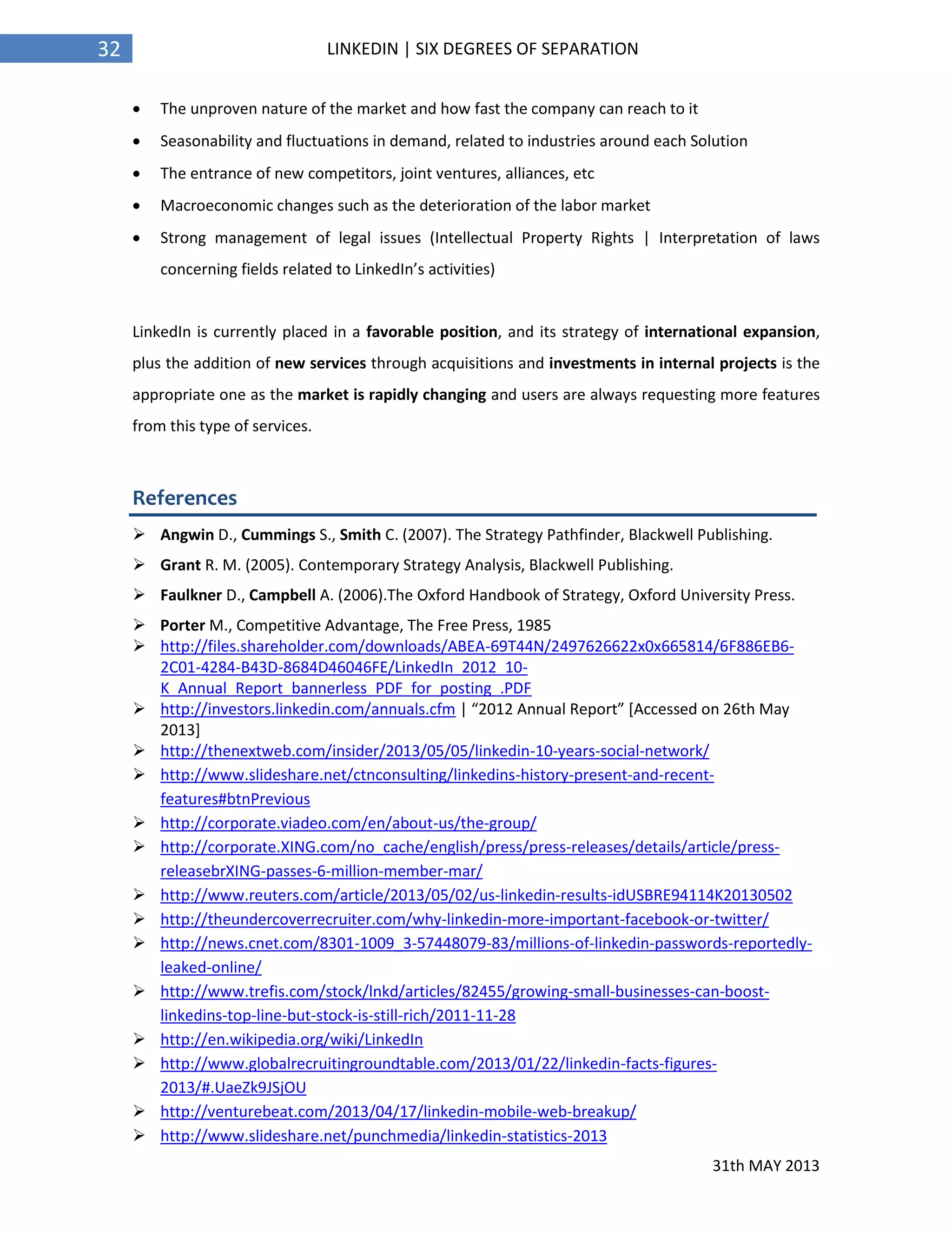 31th MAY 2013
32 LINKEDIN | SIX DEGREES OF SEPARATION
 The unproven nature of the market and how fast the company can reach to it
 Seasonability and fluctuations in demand, related to industries around each Solution
 The entrance of new competitors, joint ventures, alliances, etc
 Macroeconomic changes such as the deterioration of the labor market
 Strong management of legal issues (Intellectual Property Rights | Interpretation of laws
concerning fields related to LinkedIn’s activities)
LinkedIn is currently placed in a favorable position, and its strategy of international expansion,
plus the addition of new services through acquisitions and investments in internal projects is the
appropriate one as the market is rapidly changing and users are always requesting more features
from this type of services.
References
 Angwin D., Cummings S., Smith C. (2007). The Strategy Pathfinder, Blackwell Publishing.
 Grant R. M. (2005). Contemporary Strategy Analysis, Blackwell Publishing.
 Faulkner D., Campbell A. (2006).The Oxford Handbook of Strategy, Oxford University Press.
 Porter M., Competitive Advantage, The Free Press, 1985
 http://files.shareholder.com/downloads/ABEA-69T44N/2497626622x0x665814/6F886EB6-
2C01-4284-B43D-8684D46046FE/LinkedIn_2012_10-
K_Annual_Report_bannerless_PDF_for_posting_.PDF
 http://investors.linkedin.com/annuals.cfm | “2012 Annual Report” [Accessed on 26th May
2013]
 http://thenextweb.com/insider/2013/05/05/linkedin-10-years-social-network/
 http://www.slideshare.net/ctnconsulting/linkedins-history-present-and-recent-
features#btnPrevious
 http://corporate.viadeo.com/en/about-us/the-group/
 http://corporate.XING.com/no_cache/english/press/press-releases/details/article/press-
releasebrXING-passes-6-million-member-mar/
 http://www.reuters.com/article/2013/05/02/us-linkedin-results-idUSBRE94114K20130502
 http://theundercoverrecruiter.com/why-linkedin-more-important-facebook-or-twitter/
 http://news.cnet.com/8301-1009_3-57448079-83/millions-of-linkedin-passwords-reportedly-
leaked-online/
 http://www.trefis.com/stock/lnkd/articles/82455/growing-small-businesses-can-boost-
linkedins-top-line-but-stock-is-still-rich/2011-11-28
 http://en.wikipedia.org/wiki/LinkedIn
 http://www.globalrecruitingroundtable.com/2013/01/22/linkedin-facts-figures-
2013/#.UaeZk9JSjOU
 http://venturebeat.com/2013/04/17/linkedin-mobile-web-breakup/
 http://www.slideshare.net/punchmedia/linkedin-statistics-2013
 