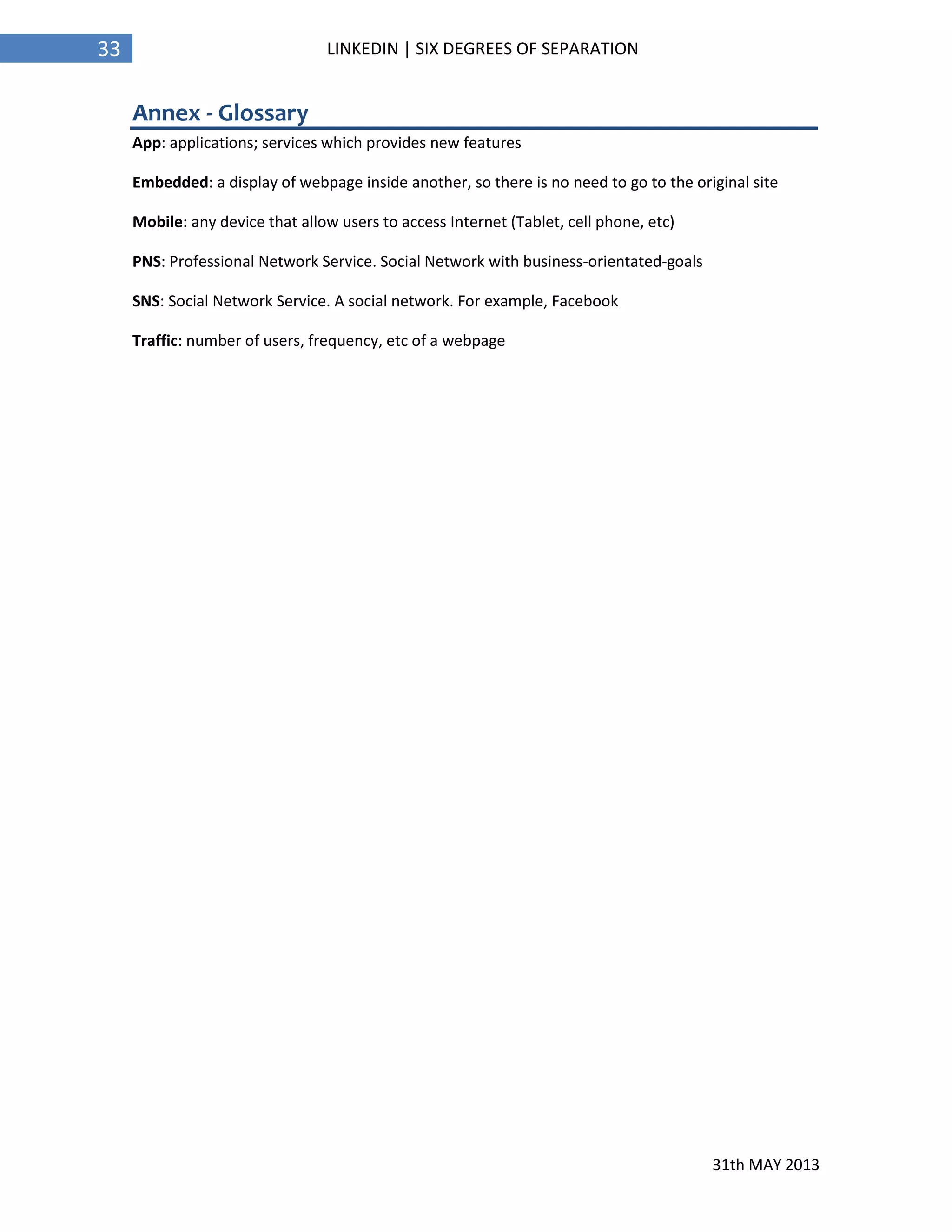 31th MAY 2013
33 LINKEDIN | SIX DEGREES OF SEPARATION
Annex - Glossary
App: applications; services which provides new features
Embedded: a display of webpage inside another, so there is no need to go to the original site
Mobile: any device that allow users to access Internet (Tablet, cell phone, etc)
PNS: Professional Network Service. Social Network with business-orientated-goals
SNS: Social Network Service. A social network. For example, Facebook
Traffic: number of users, frequency, etc of a webpage
 