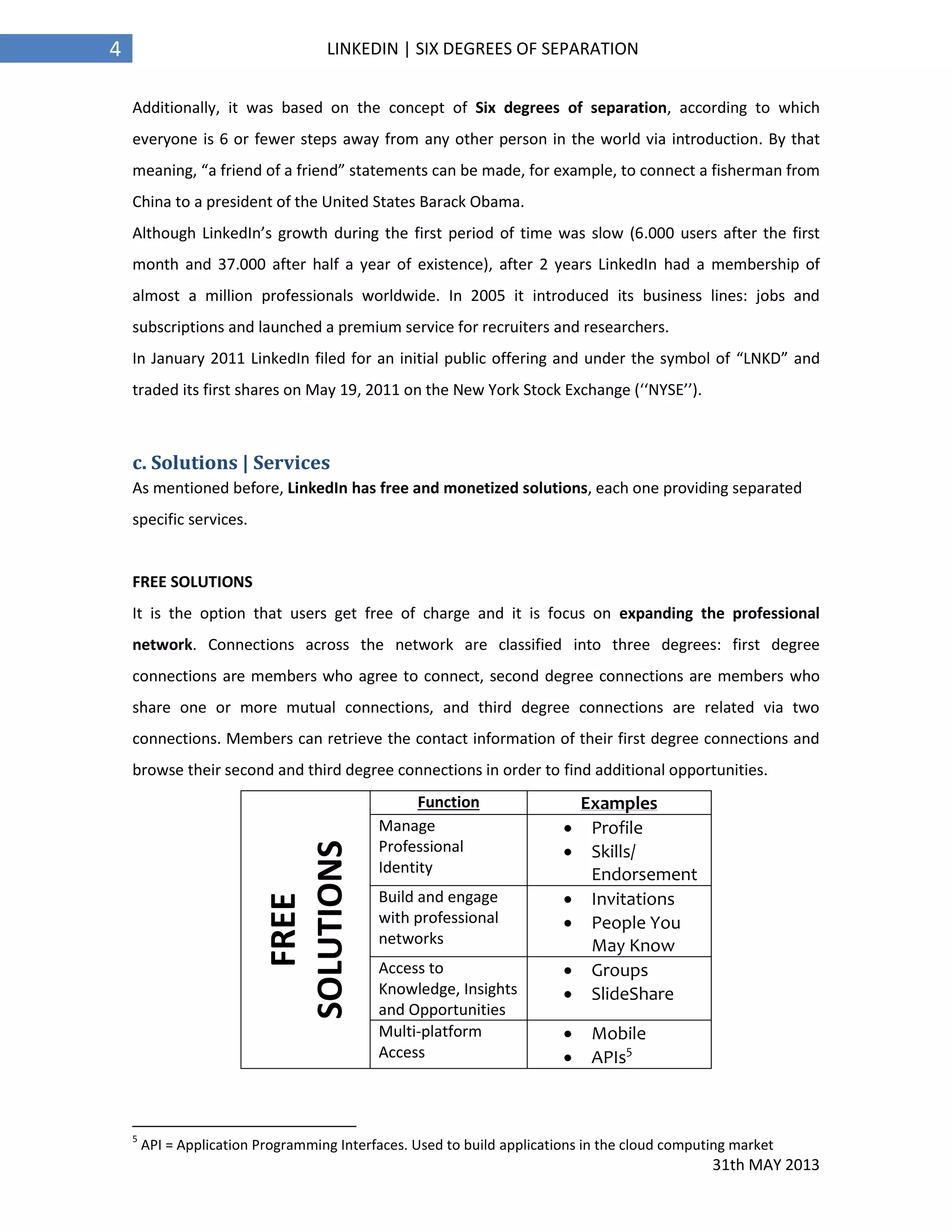 31th MAY 2013
4 LINKEDIN | SIX DEGREES OF SEPARATION
Additionally, it was based on the concept of Six degrees of separation, according to which
everyone is 6 or fewer steps away from any other person in the world via introduction. By that
meaning, “a friend of a friend” statements can be made, for example, to connect a fisherman from
China to a president of the United States Barack Obama.
Although LinkedIn’s growth during the first period of time was slow (6.000 users after the first
month and 37.000 after half a year of existence), after 2 years LinkedIn had a membership of
almost a million professionals worldwide. In 2005 it introduced its business lines: jobs and
subscriptions and launched a premium service for recruiters and researchers.
In January 2011 LinkedIn filed for an initial public offering and under the symbol of “LNKD” and
traded its first shares on May 19, 2011 on the New York Stock Exchange (‘‘NYSE’’).
c. Solutions | Services
As mentioned before, LinkedIn has free and monetized solutions, each one providing separated
specific services.
FREE SOLUTIONS
It is the option that users get free of charge and it is focus on expanding the professional
network. Connections across the network are classified into three degrees: first degree
connections are members who agree to connect, second degree connections are members who
share one or more mutual connections, and third degree connections are related via two
connections. Members can retrieve the contact information of their first degree connections and
browse their second and third degree connections in order to find additional opportunities.
FREE
SOLUTIONS
Function Examples
Manage
Professional
Identity
 Profile
 Skills/
Endorsement
Build and engage
with professional
networks
 Invitations
 People You
May Know
Access to
Knowledge, Insights
and Opportunities
 Groups
 SlideShare
Multi-platform
Access
 Mobile
 APIs5
5
API = Application Programming Interfaces. Used to build applications in the cloud computing market
 