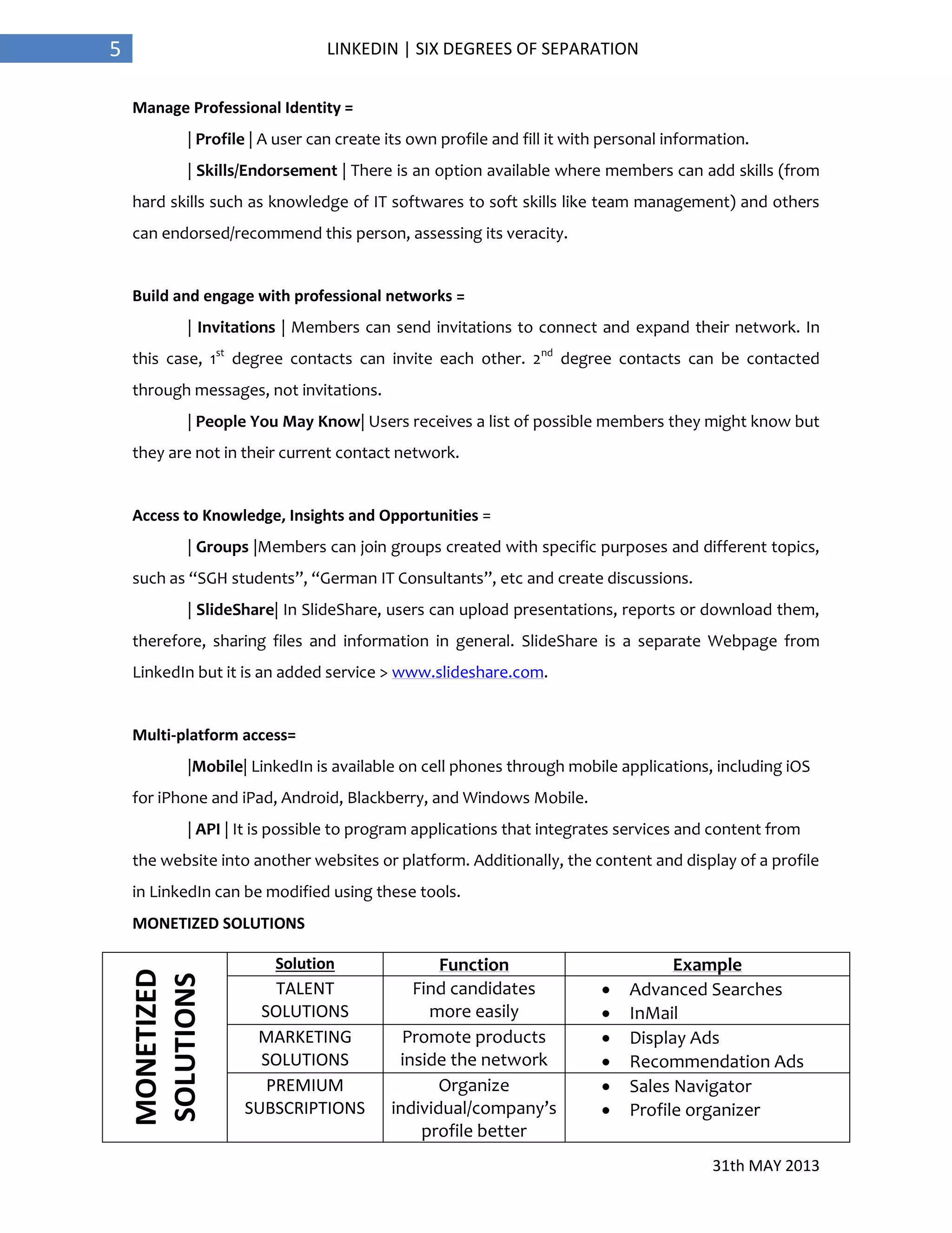 31th MAY 2013
5 LINKEDIN | SIX DEGREES OF SEPARATION
Manage Professional Identity =
| Profile | A user can create its own profile and fill it with personal information.
| Skills/Endorsement | There is an option available where members can add skills (from
hard skills such as knowledge of IT softwares to soft skills like team management) and others
can endorsed/recommend this person, assessing its veracity.
Build and engage with professional networks =
| Invitations | Members can send invitations to connect and expand their network. In
this case, 1st
degree contacts can invite each other. 2nd
degree contacts can be contacted
through messages, not invitations.
| People You May Know| Users receives a list of possible members they might know but
they are not in their current contact network.
Access to Knowledge, Insights and Opportunities =
| Groups |Members can join groups created with specific purposes and different topics,
such as “SGH students”, “German IT Consultants”, etc and create discussions.
| SlideShare| In SlideShare, users can upload presentations, reports or download them,
therefore, sharing files and information in general. SlideShare is a separate Webpage from
LinkedIn but it is an added service > www.slideshare.com.
Multi-platform access=
|Mobile| LinkedIn is available on cell phones through mobile applications, including iOS
for iPhone and iPad, Android, Blackberry, and Windows Mobile.
| API | It is possible to program applications that integrates services and content from
the website into another websites or platform. Additionally, the content and display of a profile
in LinkedIn can be modified using these tools.
MONETIZED SOLUTIONS
MONETIZED
SOLUTIONS
Solution Function Example
TALENT
SOLUTIONS
Find candidates
more easily
 Advanced Searches
 InMail
MARKETING
SOLUTIONS
Promote products
inside the network
 Display Ads
 Recommendation Ads
PREMIUM
SUBSCRIPTIONS
Organize
individual/company’s
profile better
 Sales Navigator
 Profile organizer
 
