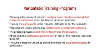 Peripatetic Training Programs
• Planning a development program involving more than four or five global
resources institutions which are located in various countries.
• Training the participants in the resource institutes as per the schedule.
• Programs are usually planned by International Development Agencies.
• The program provides excellence of faculty and the resources.
• At the end, the participants gain the best of four or five resource institutes
guidance.
• The whole program should be planned to meet the development goals of
participants.
 