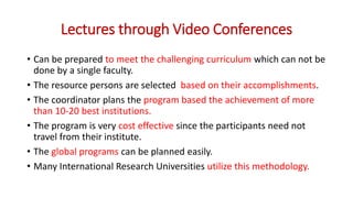 Lectures through Video Conferences
• Can be prepared to meet the challenging curriculum which can not be
done by a single faculty.
• The resource persons are selected based on their accomplishments.
• The coordinator plans the program based the achievement of more
than 10-20 best institutions.
• The program is very cost effective since the participants need not
travel from their institute.
• The global programs can be planned easily.
• Many International Research Universities utilize this methodology.
 