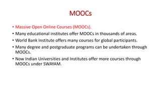 MOOCs
• Massive Open Online Courses (MOOCs).
• Many educational institutes offer MOOCs in thousands of areas.
• World Bank Institute offers many courses for global participants.
• Many degree and postgraduate programs can be undertaken through
MOOCs.
• Now Indian Universities and Institutes offer more courses through
MOOCs under SWAYAM.
 