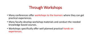 Through Workshops
• Many conferences offer workshops to the learners where they can get
practical experiences.
• Many faculty develop workshop materials and conduct the needed
knowledge based courses.
• Workshops specifically offer well planned practical hands on
experiences.
 